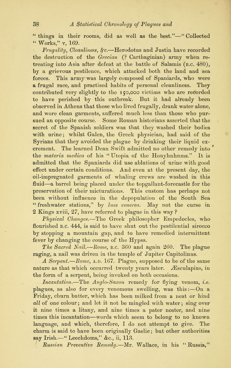  things in their rooms, did as well as the best.— Collected  Works, v, 169. Frugality, Cleanliness, jjrc.—Herodotus and Justin have recorded the destruction of the Grecian (? Carthaginian) army when re- treating into Asia after defeat at the battle of Salamis (b.c. 480), by a grievous pestilence, which attacked both the land and sea forces. This army was largely composed of Spaniards, who were a frugal race, and practised habits of personal cleanliness. They contributed very slightly to the 150,000 victims who are recorded to have perished by this outbreak. But it had already been observed in Athens that those who lived frugally, drank water alone, and wore clean garments, suffered much less than those who pur- sued an opposite course. Some Roman historians asserted that the secret of the Spanish soldiers was that they washed their bodies with urine; whilst Galen, the Greek physician, had said of the Syrians that they avoided the plague by drinking their liquid ex- crement. The learned Dean Swift admitted no other remedy into the materia medica of his  Utopia of the Houyhnhnms. It is admitted that the Spaniards did use ablutions of urine with good effect under certain conditions. And even at the present day, the oil-impregnated garments of whaling crews are washed in this fluid—a barrel being placed under the topgallant-forecastle for the preservation of their micturations. This custom has perhaps not been without influence in the depopulation of the South Sea  freshwater stations, by lues venerea. May not the curse in 2 Kings xviii, 27, have referred to plague in this way ? Physical Changes.—The Greek philosopher Empedocles, who flourished B.C. 444, is said to have shut out the pestilential sirocco by stopping a mountain gap, and to have remedied intermittent fever by changing the course of the Hypsa. The Sacred Nail.—Borne, B.C. 360 and again 260. The plague raging, a nail was driven in the temple of Jupiter Capitolinus. A Serpent.—Borne, a.d. 167. Plague, supposed to be of the same nature as that which occurred twenty years later. iEsculapius, in the form of a serpent, being invoked on both occasions. Incantation.—The Anglo-Saxon remedy for flying venom, i.e. plagues, as also for every venomous swelling, was this:—On a Friday, churn butter, which has been milked from a neat or hind all of one colour; and let it not be mingled with water; sing over it nine times a litany, and nine times a pater noster, and nine times this incantation—words which seem to belong to no known language, and which, therefore, I do not attempt to give. The charm is said to have been originally Gaelic; but other authorities say Irish.— Leechdoms, &c, ii, 113. Russian Preventive Remedy.—Mr. Wallace, in his ''Russia,