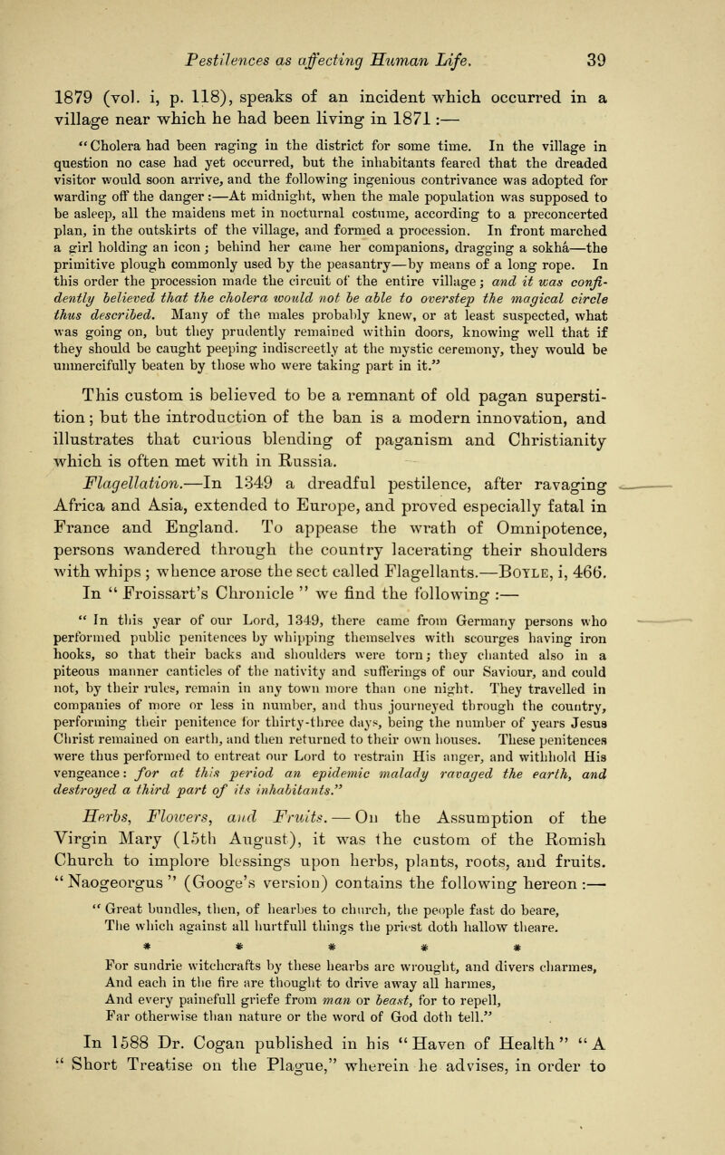 1879 (vol. i, p. 118), speaks of an incident which occurred in a village near which he had been living in 1871:—  Cholera had been raging in the district for some time. In the village in question no case had yet occurred, but the inhabitants feared that the dreaded visitor would soon arrive, and the following ingenious contrivance was adopted for warding off the danger;—At midnight, when the male population was supposed to be asleep, all the maidens met in nocturnal costume, according to a preconcerted plan, in the outskirts of the village, and formed a procession. In front marched a girl holding an icon; behind her came her companions, dragging a sokha—the primitive plough commonly used by the peasantry—by means of a long rope. In this order the procession made the circuit of the entire village; and it was confi- dently believed that the cholera toould not be able to overstep the magical circle thus described. Many of the males probably knew, or at least suspected, what was going on, but they prudently remained within doors, knowing well that if they should be caught peeping indiscreetly at the mystic ceremony, they would be unmercifully beaten by those who were taking part in it. This custom is believed to be a remnant of old pagan supersti- tion ; but the introduction of the ban is a modern innovation, and illustrates that curious blending of paganism and Christianity which is often met with in Russia. Flagellation.—In 1349 a dreadful pestilence, after ravaging Africa and Asia, extended to Europe, and proved especially fatal in France and England. To appease the wrath of Omnipotence, persons wandered through the country lacerating their shoulders with whips ; whence arose the sect called Flagellants.—Boyle, i, 466. In  Froissart's Chronicle  we find the following- :—  In this year of our Lord, 1349, there came from Germany persons who performed public penitences by whipping themselves with scourges having iron hooks, so that their backs and shoulders were torn; they chanted also in a piteous manner canticles of the nativity and sufferings of our Saviour, and could not, by their rules, remain in any town more than one night. They travelled in companies of more or less in number, and thus journeyed through the country, performing their penitence for thirty-three days, being the number of years Jesus Christ remained on earth, and then returned to their own houses. These penitences were thus performed to entreat our Lord to restrain His anger, and withhold His vengeance: for at this period an epidemic malady ravaged the earth, and destroyed a third part of its inhabitants. Herbs, Floivers, and Fruits. — On the Assumption of the Virgin Mary (15th August), it was the custom of the Romish Church to implore blessings upon herbs, plants, roots, and fruits.  Naogeorgus  (Googe's version) contains the following hereon:—  Great bundles, then, of hearbes to church, the people fast do beare, The which against all hurtfull things the priest doth hallow tlieare. For sundrie witchcrafts by these hearbs are wrought, and divers charmes, And each in the fire are thought to drive away all harmes, And every painefull griefe from man or beast, for to repell, Far otherwise than nature or the word of God doth tell. In 1588 Dr. Cogan published in his  Haven of Health A  Short Treatise on the Plague, wherein he advises, in order to