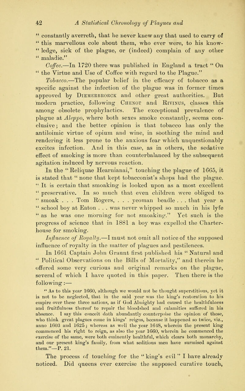  constantly averreth, that he never knew any that used to carry of  this marvellous cole about them, who ever were, to his know-  ledge, sick of the plague, or (indeed) complain of any other  maladie. Coffee.—In 1720 there was published in England a tract  On  the Virtue and Use of Coffee with regard to the Plague. Tobacco.—The popular belief in the efficacy of tobacco as a specific against the infection of the plague was in former times approved by Diemerbroeck and other great authorities. But modern practice, following Chenot and Rivinus, classes this among obsolete prophylactics. The exceptional prevalence of plague at Aleppo, where both sexes smoke constantly, seems con- clusive ; and the better opinion is that tobacco has only the antiloimic virtue of opium and wine, in soothing the mind and rendering it less prone to the anxious fear which unquestionably excites infection. And in this case, as in others, the sedative effect of smoking is more than counterbalanced by the subsequent agitation induced by nervous reaction. In the E-eliquae Hearnianai, touching the plague of 1665, it is stated that  none that kept tobacconist's shops had the plague. It is certain that smoaking is looked upon as a most excellent  preservative. In so much that even children were obliged to  smoak . . . Tom Rogers, . . . yeoman beadle . . . that year a  school boy at Eaton . . . was never whipped so much in his lyfe  as he was one morning for not smoaking. Yet such is the progress of science that in 1881 a boy was expelled the Charter- house for smoking. Influence of Royalty.—I must not omit all notice of the supposed influence of royalty in the matter of plagues and pestilences. In 1661 Captain John Graunt first published his  Natural and  Political Observations on the Bills of Mortality, and therein he offered some very curious and original remarks on the plague, several of which I have quoted in this paper. Then there is the following :—  As to this year 1660, although we would not be thought superstitious, yet it is not to be neglected, that in the said year was the king's restoration to his empire over these three nations, as if God Almighty had caused the healthfulness and fruitfulness thereof to repair the bloodshed and calamities suffered in his absence. I say this conceit doth abundantly counterpoise the opinion of those, who think great plagues come in kings' reigns, because it happened so twice, viz., anno 1603 and 1625; whereas as well the year 1648, wherein the present king commenced his right to reign, as also the year 1660, wherein he commenced the exercise of the same, were both eminently healthful, which clears both monarchy, and our present king's family, from what seditious men have surmised against them.—P. 21. The process of touching for the king's evil  I have already noticed. Did queens ever exercise the supposed curative touch,