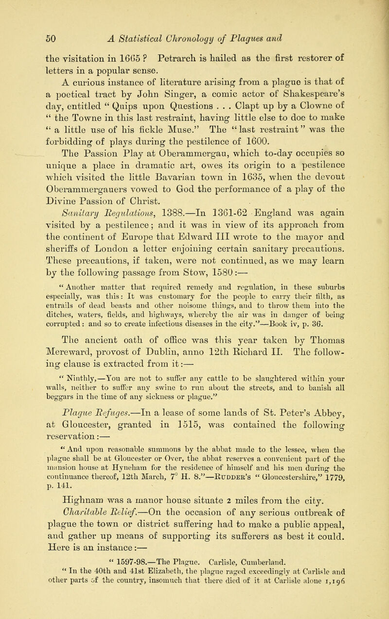 the visitation in 1665 ? Petrarch is hailed as the first restorer of letters in a popular sense. A curious instance of literature arising from a plague is that of a poetical tract by John Singer, a comic actor of Shakespeare's clay, entitled  Quips upon Questions . . . Clapt up by a Clowne of  the Towne in this last restraint, having little else to doe to make  a little use of his fickle Muse. The  last restraint was the forbidding of plays during the pestilence of 1600. The Passion Play at Oberammergau, which to-day occupies so unique a place in dramatic art, owes its origin to a pestilence wrhich visited the little Bavarian town in 1635, when the devout Oberammergauers vowed to God the performance of a play of the Divine Passion of Christ. Sanitary Regulations, 1388.—In 1361-62 England was again visited by a pestilence; and it was in view of its approach from the continent of Europe that Edward III wrote to the mayor and sheriffs of London a letter enjoining certain sanitary precautions. These precautions, if taken, were not continued, as we may learn by the following passage from Stow, 1580 :—  Another matter that required remedy and regulation, in these suburbs especially, was this: It was customary for the people to carry their tilth, as entrails of dead beasts and other noisome things, and to throw them into the ditches, waters, fields, and highways, whereby the air was in danger of being corrupted: and so to create infectious diseases in the city.—Book iv, p. 36. The ancient oath of office was this year taken by Thomas Mereward, provost of Dublin, anno 12th Richard II. The follow- ing clause is extracted from it:—  Ninthly,—Yon are not to suffer any cattle to be slaughtered within your walls, neither to suffer any swine to run about the streets, and to banish all beggars in the time of any sickness or plague. Plague Refuges.—In a lease of some lands of St. Peter's Abbey, at Gloucester, granted in 1515, was contained the following reservation:—  And upon reasonable summons by the abbat made to the lessee, when the plague shall be at Gloucester or Over, the abbat reserves a convenient part of the mansion house at Hyneham for the residence of himself and his men during the continuance thereof, 12th March, 7° H. 8.—Rudder's  Gloucestershire, 1779, p. 141. Highnam was a manor house situate 2 miles from the city. Charitable Relief.—On the occasion of any serious outbreak of plague the town or district suffering had to make a public appeal, and gather up means of supporting its sufferers as best it could. Here is an instance :—  1597-98.—The Plague. Carlisle, Cumberland.  In the 40th and 41st Elizabeth, the plague raged exceedingly at Carlisle and other parts of the country, insomuch that there died of it at Carlisle alone 1,196