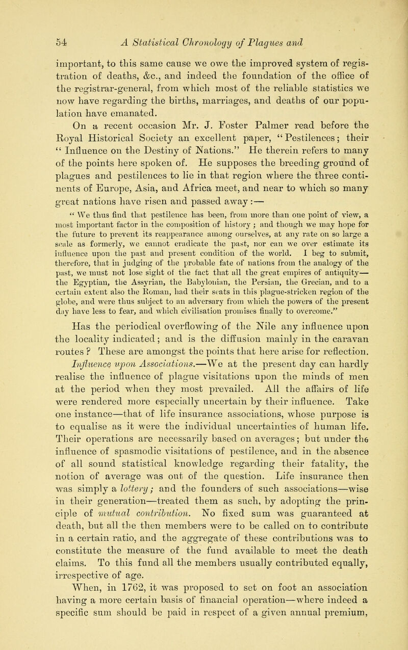 important, to this same cause we owe the improved system of regis- tration of deaths, &c, and indeed the foundation of the office of the registrar-general, from which most of the reliable statistics we now have regarding the births, marriages, and deaths of our popu- lation have emanated. On a recent occasion Mr. J. Foster Palmer read before the Royal Historical Society an excellent paper, Pestilences; their  Influence on the Destiny of Nations. He therein refers to many of the points here spoken of. He supposes the breeding ground of plagues and pestilences to lie in that region where the three conti- nents of Europe, Asia, and Africa meet, and near to which so many great nations have risen and passed away: —  We thus find that pestilence has been, from more than one point of view, a most important factor in the composition of history ; and though we may hope for the future to prevent its reappearance among ourselves, at any rate on so large a scale as formerly, we cannot eradicate the past, nor can we over estimate its influence upon the past and present condition of the world. I beg to submit, therefore, that in judging of the probable fate of nations from the analogy of the past, we must not lose sight of the fact that all the great empires of antiquity— the Egyptian, the Assyrian, the Babylonian, the Persian, the Grecian, and to a certain extent also the Eoman, had their seats in this plague-stricken region of the globe, and were thus subject to an adversary from which the powers of the present dny have less to fear, and which civilisation promises finally to overcome. Has the periodical overflowing of the Nile any influence upon the locality indicated; and is the diffusion rnainly in the caravan routes ? These are amongst the points that here arise for reflection. Influence upon Associations.—We at the present day can hardly realise the influence of plague visitations upon the minds of men at the period when they most prevailed. Ail the affairs of life were rendered more especially uncertain by their influence. Take one instance—that of life insurance associations, whose purpose is to equalise as it were the individual uncertainties of human life. Their operations are necessarily based on averages; but under the influence of spasmodic visitations of pestilence, and in the absence of all sound statistical knowledge regarding their fatality, the notion of average was out of the question. Life insurance then was simply a lottery; and the founders of such associations—wise in their generation—treated them as such, by adopting the prin- ciple of mutual contribution. No fixed sum was guaranteed at death, but all the then members were to be called on to contribute in a certain ratio, and the aggregate of these contributions was to constitute the measure of the fund available to meet the death claims. To this fund all the members usually contributed equally, irrespective of age. When, in 1762, it was proposed to set on foot an association having a more certain basis of financial operation—where indeed a specific sum should be paid in respect of a given annual premium,