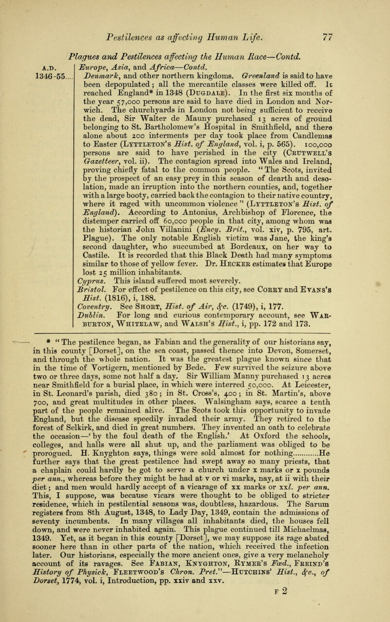 Plaques and Pestilences affecting the Human Race—Contd. A.D. Europe, Asia, and Africa—Contd. 1346-55.... Denmark, and other northern kingdoms. Greenland is said to have been depopulated; all the mercantile classes were killed off. It reached England* in 1348 (Dugdale). In the first six months of the year 57,000 persons are said to have died in London and Nor- wich. The churchyards in London not being suflicient to receive the dead, Sir Walter de Mauny purchased 13 acres of ground belonging to St. Bartholomew's Hospital in Smithfield, and there alone about 200 interments per day took place from Candlemas to Easter (Lyttleton's Hist, of England, vol. i, p. 565). 100,000 persons are said to have perished in the city (Crutwell's Gazetteer, vol. ii). The contagion spread into Wales and Ireland, proving chiefly fatal to the common people.  The Scots, invited by the prospect of an easy prey in this season of dearth and deso- lation, made an irruption into the northern counties, and, together with a large booty, carried back the contagion to their native country, where it raged with uncommon violence  (Lyttleton's Hist, of England). According to Antonius, Archbishop of Florence, the distemper carried off 60,000 people in that city, among whom was the historian John Villanini (Ency. Brit., vol. xiv, p. 795, art. Plague). The only notable English victim was Jane, the king's second daughter, who succumbed at Bordeaux, on her way to Castile. It is recorded that this Black Death had many symptoms similar to those of yellow fever. Dr. Hecker estimates that Europe lost 25 million inhabitants. Cyprus. This island suffered most severely. Bristol. For effect of pestilence on this city, see Corey and Evans's Hist. (1816), i, 188. Coventry. See Short, Hist, of Air, Sfc. (1749), i, 177. Dublin. For long and curious contemporary account, see War- burton, Whitelaw, and Walsh's Hist., i, pp. 172 and 173. *  The pestilence began, as Fabian and the generality of our historians say, in this county [Dorset], on the sea coast, passed thence into Devon, Somerset, and through the whole nation. It was the greatest plague known since that in the time of Vortigern, mentioned by Bede. Few survived the seizure above two or three days, some not half a day. Sir William Manny purchased 13 acres near Smithfield for a burial place, in which were interred 50,000. At Leicester, in St. Leonard's parish, died 380; in St. Cross's, 400; in St. Martin's, above 700, and great multitudes in other places. Walsingham says, scarce a tenth part of the people remained alive. The Scots took this opportunity to invade England, but the disease speedily invaded their army. They retired to the forest of Selkirk, and died in great numbers. They invented an oath to celebrate the occasion—' by the foul death of the English.' At Oxford the schools, colleges, and halls were all shut up, and the parliament was obliged to be prorogued. H. Knyghton says, things were sold almost for nothing He further says that the great pestilence had swept away so many priests, that a chaplain could hardly be got to serve a church under x marks or x pounds per ann., whereas before they might be had at v or vi marks, nay, at ii with their diet; and men would hardly accept of a vicarage of xx marks or xxZ. per ann. This, I suppose, was because vicars were thought to be obliged to stricter residence, which in pestilential seasons was, doubtless, hazardous. The Sarum registers from 8th August, 1348, to Lady Day, 1349, contain the admissions of seventy incumbents. In many villages all inhabitants died, the houses fell down, and were never inhabited again. This plague continued till Michaelmas, 1349. Yet, as it began in this county [Dorset], we may suppose its rage abated sooner here than in other parts of the nation, which received the infection later. Our historians, especially the more ancient ones, give a very melancholy account of its ravages. See Fabian, Knyghton, Rymer's Foed., Freind's History of Physick, Fleetwood's Chron. BretP—Htjtchins' Hist., Sfc., of Dorset, VllAi, vol. i, Introduction, pp. xxiv and xxv. f2