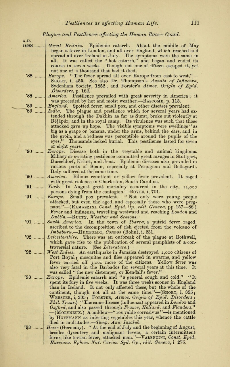 A.D. 1688 '88 '88 '89 '89 '90 '90 '91 '91 '93 '93 '91 '92 '92 Plagues and Pestilences affecting the Human Race— Contd. Great Britain. Epidemic catarrh. About the middle of May- began a fever in London, and all over England, which reached and spread all over Ireland in July. The symptoms were the same in all. It was called the  hot catarrh, and began and ended its course in seven weeks. Though not one of fifteen escaped it, yet not one of a thousand that had it died. Europe.  The fever spread ah over Europe from east to west.— Short, i, 455. See also Dr. Thompson's Annals of Influenza, Sydenham Society, 1852; and Forster's Atmos. Origin of Epid. Disorders, p. 162. America. Pestilence prevailed with great severity in America; it was preceded by hot and moist weather.—Bascome, p. 113. England. Spotted fever, small pox, and other diseases prevalent. India. The plague and pestilence which for several years had ex- tended through the Dakhin as far as Surat, broke out violently at Bejapur, and in the royal camp. Its virulence was such that those attacked gave up hope. The visible symptoms were swellings  as big as a grape or banana, under the arms, behind the eai's, and in the groin, and a redness was perceptible around the pupils of the eyes. Thousands lacked burial. This pestilence lasted for seven or eight years. Europe. Disease both in the vegetable and animal kingdoms. Miliary or sweating pestilence committed great ravages in Stuttgart, Dusseldorf, Erfurt, and Jena. Epidemic diseases also prevailed in various parts of Spain, especially at Perpignan and Bellagardi. Italy suffered at the same time. America. Bilious remittent or yellow fever prevalent. It raged with great violence in Charleston, South Carolina. York. In August great mortality occurred in the city, n,ooo persons dying from the contagion.—Boyle, i, 701. Europe. Small pox prevalent.  Not only were young people attacked, but even the aged, and especially those who were preg- nant.—(Ramazzini, Const. Epid. Op., edit. Geneva, pp. 157—86.) Fever and influenza, travelling westward and reaching London and Dublin.—Rutty, Weather and Seasons. South America. In the town of Ibarra, a putrid fever raged, ascribed to the decomposition of fish ejected from the volcano of Imbaburu.—Humboldt, Cosmos (Bohn), i, 231. Leicestershire. There was an outbreak of the plague at Eothwell, which gave rise to the publication of several pamphlets of a con- troversial nature. (See Literature.) West Indies. An earthquake in Jamaica destroyed 2,000 citizens of Port Royal; mosquitos and flies appeared in swarms, and yellow fever carried off 3,000 more of the citizens. Yellow fever was also very fatal in the Barbados for several years at this time. It was called  the new distemper, or Kendall's fever. Europe. Epidemic catarrh and  a general cough and cold. It spent its fury in five weeks. It was three weeks sooner in England than in Ireland. It not only affected these, but the whole of the continent, though not all at the same time.—(Short, i, 395; Webster, i, 335 ; Forster, Atmos. Origin of Epid. Disorders ; Phil. Trans.)  The same disease (influenza) appeared in London and Oxford, and also passed through France, Holland, and Flanders. —(Molyneux.) A mildew—ros valde corrosivus—is mentioned by Hoffmann as infecting vegetables this year, whence the cattle died in multitudes.—Temp. Ann. Insalub. Hesse (Grermany).  At the end of July and the beginning of August, besides dysentery and malignant fevers, a certain intermittent fever, like tertian fever, attacked man.—Yalentini, Const. Epid^ Hassiaca. Ephem. Nat. Curios. Syd. Op., edit. Geneva, i 276.