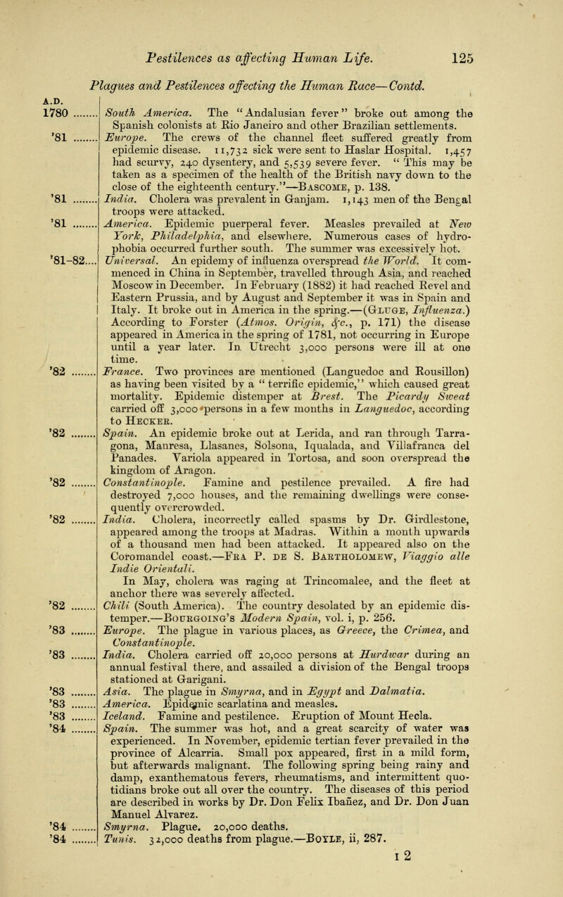 A.D. 1780 '81 '81-82..., Plagues and Pestilences affecting the Human Race—Contd. South America. The Andalusian fever broke out among the Spanish colonists at Rio Janeiro and other Brazilian settlements. Europe. The crews of the channel fleet suffered greatly from epidemic disease. 11,732 sick were sent to Haslar Hospital. 1,457 had scurvy, 240 dysentery, and 5,539 severe fever.  This may be taken as a specimen of the health of the British navy down to the close of the eighteenth century.—Bascome, p. 138. India. Cholera was prevalent in Granjam. 1,143 men of the Bengal troops were attacked. America. Epidemic puerperal fever. Measles prevailed at Neio York, Philadelphia, and elsewhere. Numerous cases of hydro- phobia occurred further south. The summer was excessively hot. Universal. An epidemy of influenza overspread the World. It com- menced in China in September, travelled through Asia, and reached Moscow in December. In February (1882) it had reached Bevel and Eastern Prussia, and by August and September it was in Spain and I Italy. It broke out in America in the spring.—(Gluge, Influenza.) According to Forster (Atmos. Origin, Sfc, p. 171) the disease appeared in America in the spring of 1781, not occurring in Europe until a year later. In Utrecht 3,000 persons were ill at one time. France. Two provinces are mentioned (Languedoc and Eousillon) as having been visited by a  terrific epidemic, which caused great mortality. Epidemic distemper at Brest. The Picardy Stoeat carried off 3,000 *persons in a few months in Languedoc, according to Hecker. Spain. An epidemic broke out at Lerida, and ran through Tarra- gona, Manresa, Llasanes, Solsona, Iqualada, and Villafranca del Panades. Variola appeared in Tortosa, and soon overspread the kingdom of Aragon. Constantinople. Famine and pestilence prevailed. A fire had destroyed 7,000 houses, and the remaining dwellings were conse- quently overcrowded. India. Cholera, incorrectly called spasms by Dr. Girdlestone, appeared among the troops at Madras. Within a month upwards of a thousand men had been attacked. It appeared also on the Coromandel coast.—Fea P. de S. Bartholomew, Viaggio alle Indie Orientali. In May, cholera was raging at Trincomalee, and the fleet at anchor there was severely affected. Chili (South America). The country desolated by an epidemic dis- temper.—Bourgoing's Modern Spain, vol. i, p. 256. Europe. The plague in various places, as Greece, the Crimea, and Constantinople. India. Cholera carried off 20,000 persons at Hurdivar during an annual festival there, and assailed a division of the Bengal troops stationed at Garigani. Asia. The plague in Smyrna, and in Egypt and Dalmatia. America. Epidermic scarlatina and measles. Iceland. Famine and pestilence. Eruption of Mount Hecla. Spain. The summer was hot, and a great scarcity of water was experienced. In November, epidemic tertian fever prevailed in the province of Alcarria. Small pox appeared, first in a mild form, out afterwards malignant. The following spring being rainy and damp, exanthematous fevers, rheumatisms, and intermittent quo- tidians broke out all over the country. The diseases of this period are described in works by Dr. Don Felix Ibafiez, and Dr. Don Juan Manuel Alvarez. Smyrna. Plague. 20,000 deaths. Tunis. 32,000 deaths from plague.—Boyle, ii, 287. i2