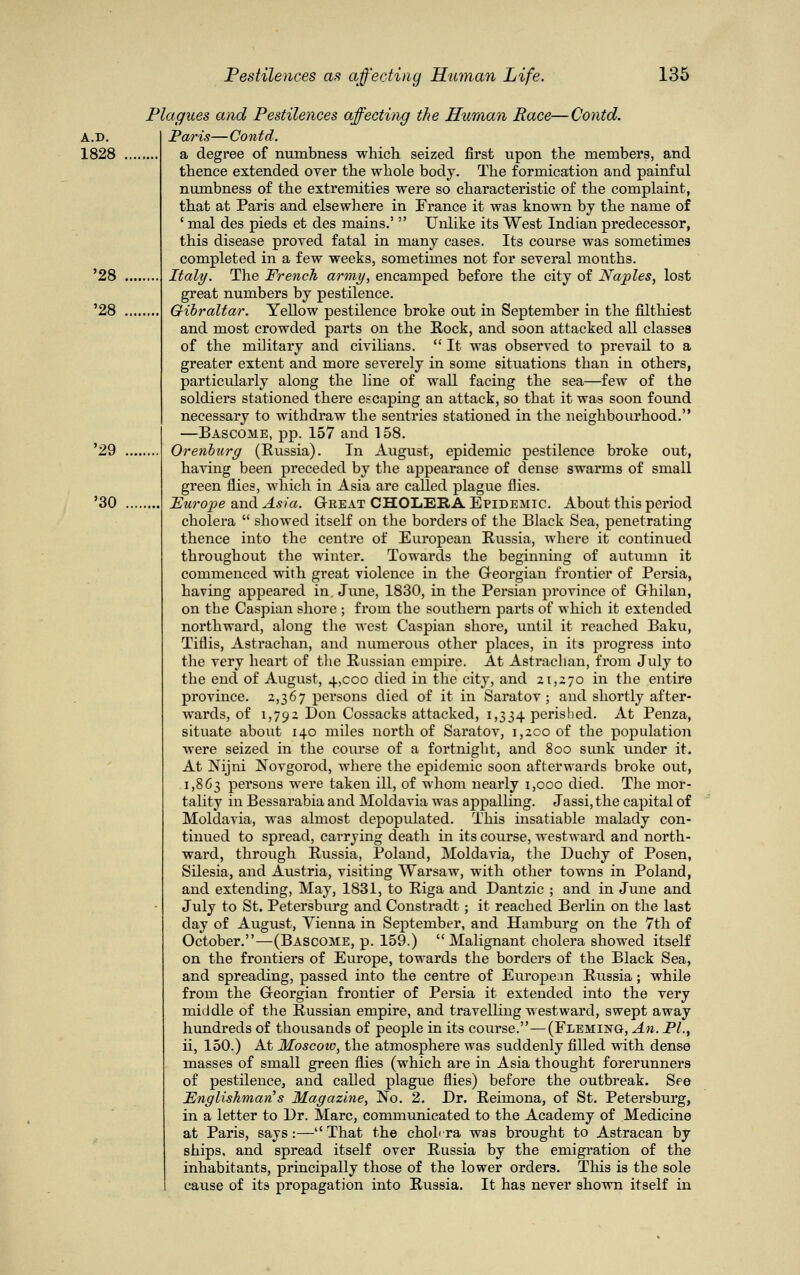 A.D. 1828 '28 '28 '29 '30 Plagues and Pestilences affecting the Human Race—Contd. Paris— Contd. a degree of numbness which seized first upon the members, and thence extended over the whole body. The formication and painful numbness of the extremities were so characteristic of the complaint, that at Paris and elsewhere in France it was known by the name of ' mal des pieds et des mains.'  Unlike its West Indian predecessor, this disease proved fatal in many cases. Its course was sometimes completed in a few weeks, sometimes not for several months. Italy. The French army, encamped before the city of Naples, lost great numbers by pestilence. Gibraltar. Yellow pestilence broke out in September in the filthiest and most crowded parts on the Rock, and soon attacked all classes of the military and civilians.  It was observed to prevail to a greater extent and more severely in some situations than in others, particularly along the line of wall facing the sea—few of the soldiers stationed there escaping an attack, so that it was soon found necessary to withdraw the sentries stationed in the neighbourhood. —Bascome, pp. 157 and 158. Orenburg (Russia). In August, epidemic pestilence broke out, having been preceded by the appearance of dense swarms of small green flies, which in Asia are called plague flies. Europe and Asia. Great CHOLERA Epidemic. About this period cholera  showed itself on the borders of the Black Sea, penetrating thence into the centre of European Russia, where it continued throughout the winter. Towards the beginning of autumn it commenced with great violence in the Georgian frontier of Persia, having appeared in. June, 1830, in the Persian province of Ghilan, on the Caspian shore ; from the southern parts of which it extended northward, along the west Caspian shore, until it reached Baku, Tiflis, Astrachan, and numerous other places, in its progress into the very heart of the Russian empire. At Astrachan, from July to the end of August, 4,000 died in the city, and 21,270 in the entire province. 2,367 persons died of it in Saratov; and shortly after- wards, of 1,792 Don Cossacks attacked, 1,334 perished. At Penza, situate about 140 miles north of Saratov, 1,200 of the population were seized in the course of a fortnight, and 800 sunk under it. At Nijni Novgorod, where the epidemic soon afterwards broke out, 1,863 persons were taken ill, of whom nearly 1,000 died. The mor- tality in Bessarabia and Moldavia was appalling. Jassi, the capital of Moldavia, was almost depopulated. This insatiable malady con- tinued to spread, carrying death in its course, westward and north- ward, through Russia, Poland, Moldavia, the Duchy of Posen, Silesia, and Austria, visiting Warsaw, with other towns in Poland, and extending, May, 1831, to Riga and Dantzic ; and in June and July to St. Petersburg and Constradt; it reached Berlin on the last day of August, Vienna in September, and Hamburg on the 7th of October.—(Bascome, p. 159.) Malignant cholera showed itself on the frontiers of Europe, towards the borders of the Black Sea, and spreading, passed into the centre of European Russia; while from the Georgian frontier of Persia it extended into the very middle of the Russian empire, and travelling westward, swept away hundreds of thousands of people in its course.—(Fleming, An. PL, ii, 150.) At Moscow, the atmosphere was suddenly filled with dense masses of small green flies (which are in Asia thought forerunners of pestilence, and called plague flies) before the outbreak. See Englishman s Magazine, No. 2. Dr. Reimona, of St. Petersburg, in a letter to Dr. Marc, communicated to the Academy of Medicine at Paris, says:—That the cholera was brought to Astracan by ships, and spread itself over Russia by the emigration of the inhabitants, principally those of the lower orders. This is the sole cause of its propagation into Russia. It has never shown itself in