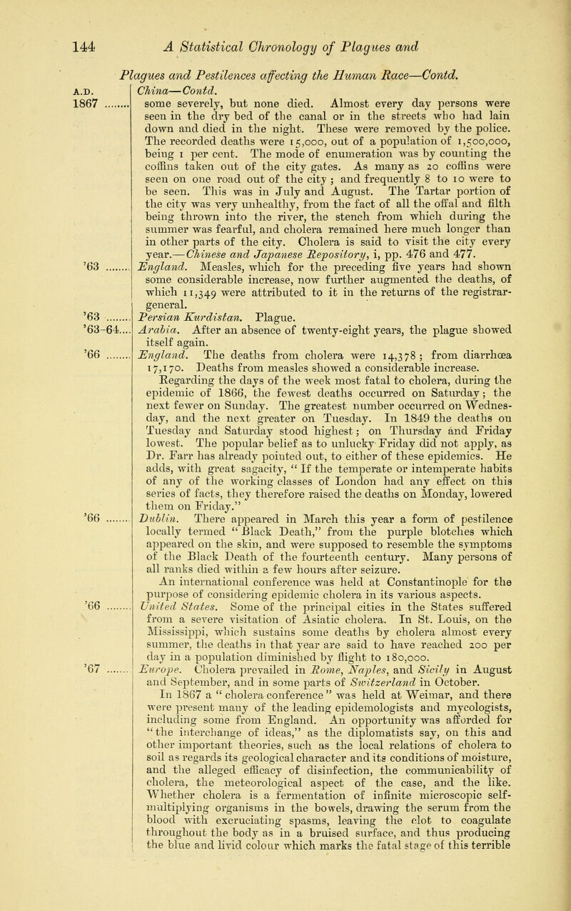 A.D. 1867 '63 '63 .... '63-64 '66 .... '66 '66 '67 Plagues and Pestilences affecting the Human Race—Contd. China—Contd. some severely, but none died. Almost every day persons were seen in the dry bed of the canal or in the streets who had lain down and died in the night. These were removed by the police. The recorded deaths were 15,000, out of a population of 1,500,000, being 1 per cent. The mode of enumeration was by counting the coffins taken out of the city gates. As many as 20 coffins were seen on one road out of the city ; and frequently 8 to 10 were to be seen. This was in July and August. The Tartar portion of the city was very unhealthy, from the fact of all the offal and filth being thrown into the river, the stench from which during the summer was fearful, and cholera remained here much longer than in other parts of the city. Cholera is said to visit the city every year.— Chinese and Japanese Repository, i, pp. 476 and 477. England. Measles, which for the preceding five years had shown some considerable increase, now further augmented the deaths, of which 11,349 were attributed to it in the returns of the registrar- general. Persian Kurdistan. Plague. Arabia. After an absence of twenty-eight years, the plague showed itself again. England. The deaths from cholera were 14,378 ; from diarrhoea 17,170. Deaths from measles showed a considerable increase. Eegarding the days of the week most fatal to cholera, during the epidemic of 1866, the fewest deaths occurred on Saturday; the next fewer on Sunday. The greatest number occui-red on Wednes- day, and the next greater on Tuesday. In 1849 the deaths on Tuesday and Saturday stood highest; on Thursday and Friday lowest. The popular belief as to unlucky Friday did not apply, as Dr. Farr has already pointed out, to either of these epidemics. He adds, with great sagacity,  If the temperate or intemperate habits of any of the working classes of London had any effect on this series of facts, they therefore raised the deaths on Monday, lowered them on Friday. Dublin. There appeared in March this year a form of pestilence locally termed  Black Death, from the purple blotches which appeared on the skin, and were supposed to resemble the symptoms of the Black Death of the fourteenth century. Many persons of all ranks died within a few hours after seizure. An international conference was held at Constantinople for the purpose of considering epidemic cholera in its various aspects. United States. Some of the principal cities in the States suffered from a severe visitation of Asiatic cholera. In St. Louis, on the Mississippi, which sustains some deaths by cholera almost every shimmer, the deaths in that year are said to have reached 200 per day in a population diminished by flight to 180,000. Europe. Cholera prevailed in Pome, Naples, and Sicily in August and September, and in some parts of Switzerland in October. In 1867 a  cholera conference  was held at Weimar, and there were present many of the leading epidemologists and mycologists, including some from England. An opportunity was afforded for the interchange of ideas, as the diplomatists say, on this and other important theories, such as the local relations of cholera to soil as regards its geological character and its conditions of moisture, and the alleged efficacy of disinfection, the communicability of cholera, the meteorological aspect of the case, and the like. Whether cholera is a fermentation of infinite microscopic self- multiplying organisms in the bowels, drawing the serum from the blood with excruciating spasms, leaving the clot to coagulate throughout the body as in a bruised sm'face, and thus producing the blue and livid colour which marks the fatal stage of this terrible