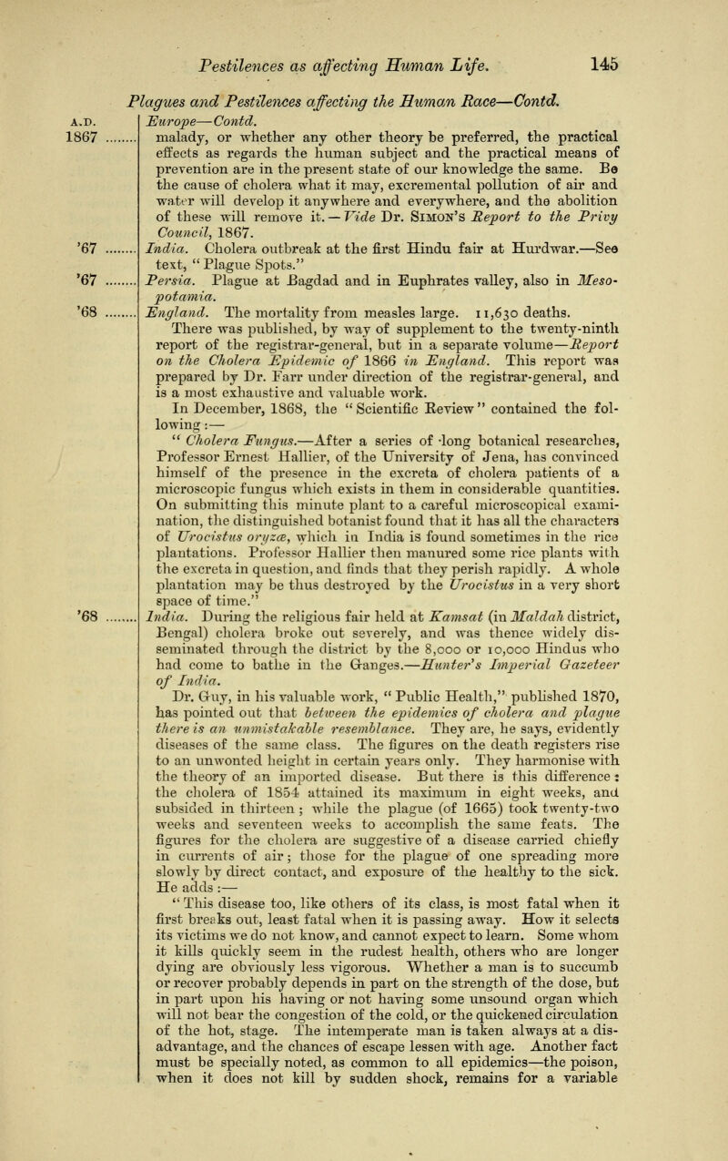 Plagues and Pestilences affecting the Human Race—Contd. A.D. Europe—Contd. 1867 malady, or whether any other theory be preferred, the practical effects as regards the human subject and the practical means of prevention are in the present state of our knowledge the same. Bo the cause of cholera what it may, excremental pollution of air and water will develop it anywhere and everywhere, and the abolition of these will remove it. — Vide Dr. Simon's Report to the Privy Council, 1867. '67 India. Cholera outbreak at the first Hindu fair at Hurdwar.—See text,  Plague Spots. '67 Persia. Plague at Bagdad and in Euphrates valley, also in Meso- potamia. '68 England. The mortality from measles large. 11,630 deaths. There was published, by way of supplement to the twenty-ninth report of the registrar-general, but in a separate volume—Report on the Cholera Epidemic of 1866 in England. This report was prepared by Dr. Parr under direction of the registrar-general, and is a most exhaustive and valuable work. In December, 1868, the Scientific Review contained the fol- lowing :—  Cholera Fungus.—After a series of -long botanical researches, Professor Ernest Hallier, of the University of Jena, has convinced himself of the presence in the excreta of cholera patients of a microscopic fungus which exists in them in considerable quantities. On submitting this minute plant to a careful microscopical exami- nation, the distinguished botanist found that it has all the characters of Urocistus on/zce, which in India is found sometimes in the rice plantations. Professor Hallier then manured some rice plants with the excreta in question, and finds that they perish rapidly. A whole plantation may be thus destroyed by the Urocistus in a very short space of time. '68 India. During the religious fair held at Eamsat (in Maldah district, Bengal) cholera broke out severely, and was thence widely dis- seminated through the district by the 8,000 or 10,000 Hindus who had come to bathe in the Granges.—Hunter's Imperial Gazeteer of India. Dr. Gruy, in his valuable work,  Public Health, published 1870, has pointed out that between the epidemics of cholera and plague there is an unmistakable resemblance. They are, he says, evidently diseases of the same class. The figures on the death registers rise to an unwonted height in certain years only. They harmonise with the theory of an imported disease. But there is this difference : the cholera of 1854 attained its maximum in eight weeks, and subsided in thirteen ; while the plague (of 1665) took twenty-two weeks and seventeen weeks to accomplish the same feats. The figures for the cholera are suggestive of a disease carried chiefly in currents of air; those for the plague of one spreading more slowly by direct contact, and exposure of the healthy to the sick. He adds :—  This disease too, like others of its class, is most fatal when it first breaks out, least fatal when it is passing away. How it selects its victims we do not know, and cannot expect to learn. Some whom it kills quickly seem in the rudest health, others who are longer dying are obviously less vigorous. Whether a man is to succumb or recover probably depends in part on the strength of the dose, but in part upon his having or not having some unsound organ which will not bear the congestion of the cold, or the quickened circulation of the hot, stage. The intemperate man is taken always at a dis- advantage, and the chances of escape lessen with age. Another fact must be specially noted, as common to all epidemics—the poison, when it does not kill by sudden shock, remains for a variable