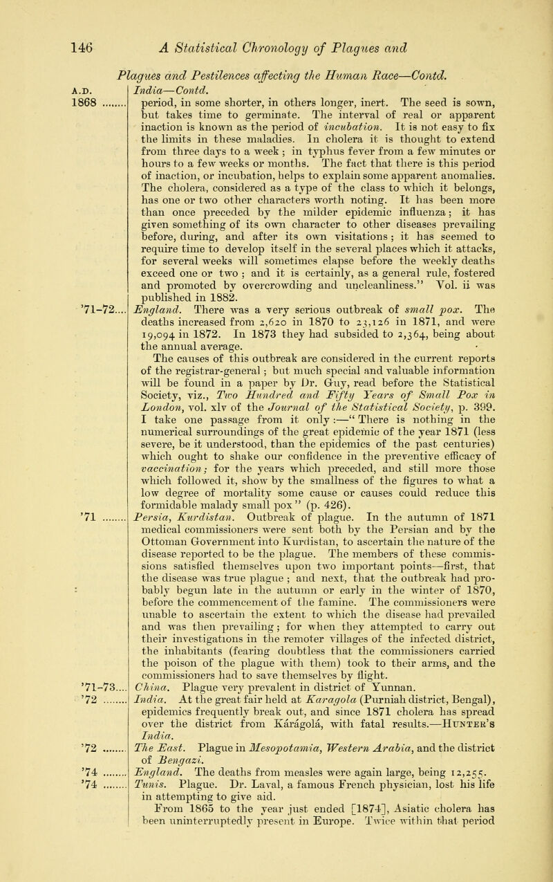 A.D. 1868 '71-72. 71 '71-73 '72 .... '72 .... '74 .... '74 .... and Pestilences affecting the Human Race—Contd. India— Contd. period, in some shorter, in others longer, inert. The seed is sown, out takes time to germinate. The interval of real or apparent inaction is known as the period of incubation. It is not easy to fix the limits in these maladies. In cholera it is thought to extend from three days to a week ; in typhus fever from a few minutes or hours to a few weeks or months. The fact that there is this period of inaction, or incubation, helps to explain some apparent anomalies. The cholera, considered as a type of the class to which it belongs, has one or two other characters worth noting. It has been more than once preceded by the milder epidemic influenza; it has given something of its own character to other diseases prevailing before, during, and after its own visitations; it has seemed to require time to develop itself in the several places which it attacks, for several weeks will sometimes elapse before the weekly deaths exceed one or two ; and it is certainly, as a general rule, fostered and promoted by overcrowding and uncleanliness. Vol. ii was published in 1882. England. There was a very serious outbreak of small pox. The deaths increased from 2,620 in 1870 to 23,126 in 1871, and were 19,094 in 1872. In 1873 they had subsided to 2,364, being about the annual average. The causes of this outbreak are considered in the current reports of the registrar-general; but much special and valuable information will be found in a paper by Dr. Gi-uy, read before the Statistical Society, viz., Tivo Hundred and Fifty Years of Small Pox in London, vol. xlv of the Journal of the Statistical Society, p. 399. I take one passage from it only :— There is nothing in the numerical surroundings of the great epidemic of the year 1871 (less severe, be it understood, than the epidemics of the past centuries) which ought to shake our confidence in the preventive efficacy of vaccination,- for the years which preceded, and still more those which followed it, show by the smallness of the figures to what a low degree of mortality some cause or causes could reduce this formidable malady small pox (p. 426). Persia, Kurdistan. Outbreak of plague. In the autumn of 1871 medical commissioners were sent both by the Persian and by the Ottoman Government into Kurdistan, to ascertain the nature of the disease reported to be the plague. The members of these commis- sions satisfied themselves upon two important points—first, that the disease was true plague ; and next, that the outbreak had pro- bably begun late in the autumn or early in the winter of 1870, before the commencement of the famine. The commissioners were unable to ascertain the extent to which the disease had prevailed and was then prevailing; for when they attempted to carry out their investigations in the remoter villages of the infected district, the inhabitants (fearing doubtless that the commissioners carried the poison of the plague with them) took to their arms, and the commissioners had to save themselves by flight. China. Plague very prevalent in district of Yunnan. India. At the great fair held at Karagola (Purniah district, Bengal), epidemics frequently break out, and since 1871 cholera has spread over the district from Karagola, with fatal results.—Hunter's India. The East. Plague in Mesopotamia, Western Arabia, and the district of Bengazi. England. The deaths from measles were again large, being 12,255. Tunis. Plague. Dr. Laval, a famous French physician, lost his life in attempting to give aid. From 1865 to the year just ended [1874], Asiatic cholera has been uninterruptedly present in Europe. Twice within that period