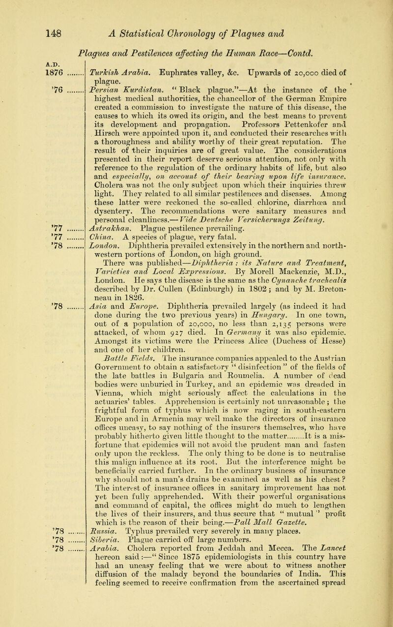 A.D. 1876 76 77 '77 78 78 78 78 78 Plagues and Pestilences affecting the Human Race—Contd. Turkish Arabia. Euphrates valley, &c. Upwards of 20,000 died of plague. Persian Kurdistan.  Black plague.—At the instance of the highest medical authorities, the chancellor of the German Empire created a commission to investigate the nature of this disease, the causes to which its owed its origin, and the best means to prevent its development and propagation. Professors Pettenkofer and Hirsch were appointed upon it, and conducted their researches with a thoroughness and ability worthy of their great reputation. The result of their inquiries are of great value. The considerations presented in their report deserve serious attention, not only with reference to the regulation of the ordinary habits of life, but also and especially, on account of their bearing upon life insurance. Cholera was not the only subject upon which their inquiries threw light. They related to all similar pestilences and diseases. Among these latter were reckoned the so-called chlorine, diarrhoea and dysentery. The recommendations were sanitary measiires and personal cleanliness.— Vide Deutsche Versicherungs Zeitung. Astrakhan. Plague pestilence prevailing. China. A species of plague, very fatal. London. Diphtheria prevailed extensively in the northern and north- western portions of London, on high ground. There was published—Diphtheria : its Nature and Treatment, Varieties and Local Expressions. By Morell Mackenzie, M.D., London. He says the disease is the same as the Cynanche trachealis described by Dr. Cullen (Edinburgh) in 1802 ; and by M. Breton- neau in 1826. Asia and Europe. Diphtheria prevailed largely (as indeed it had done during the two previous years) in Hungary. In one town, out of a population of 20,000, no less than 2,135 persons were attacked, of whom 927 died. In Germany it was also epidemic. Amongst its victims were the Princess Alice (Duchess of Hesse) and one of her children. Battle Fields. The insurance companies appealed to the Austrian Government to obtain a satisfactory  disinfection  of the fields of the late battles iu Bulgaria and Roumelia. A number of dead bodies were unburied in Turkey, and an epidemic was dreaded in Vienna, which might seriously affect the calculations in the actuaries' tables. Apprehension is certainly not unreasonable ; the frightful form of typhus which is now raging in south-eastern Europe and in Armenia may well make the directors of insurance offices uneasy, to say nothing of the insurers themselves, who have probably hitherto given little thought to the matter It is a mis- fortune that epidemics will not avoid the prudent man and fasten only upon the reckless. The only thing to be done is to neutralise this malign influence at its root. But the interference might be beneficially carried further. In the ordinary business of insurance why should not a man's drains be examined as well as his chest? The interest of insurance offices in sanitary improvement has not yet been fully apprehended. With their powerful organisations and command of capital, the offices might do much to lengthen the lives of their insurers, and thus secure that  mutual  profit which is the reason of their being.—Pall Mall Gazette. Bicssia. Typhus prevailed very severely in many places. Siberia. Plague carried off large numbers. Arabia. Cholera reported from Jeddah and Mecca. The Lancet hereon said:— Since 1875 epidemiologists in this country have had an uneasy feeling that we were about to witness another diffusion of the malady beyond the boundaries of India. This feeling seemed to receive confirmation from the ascertained spread
