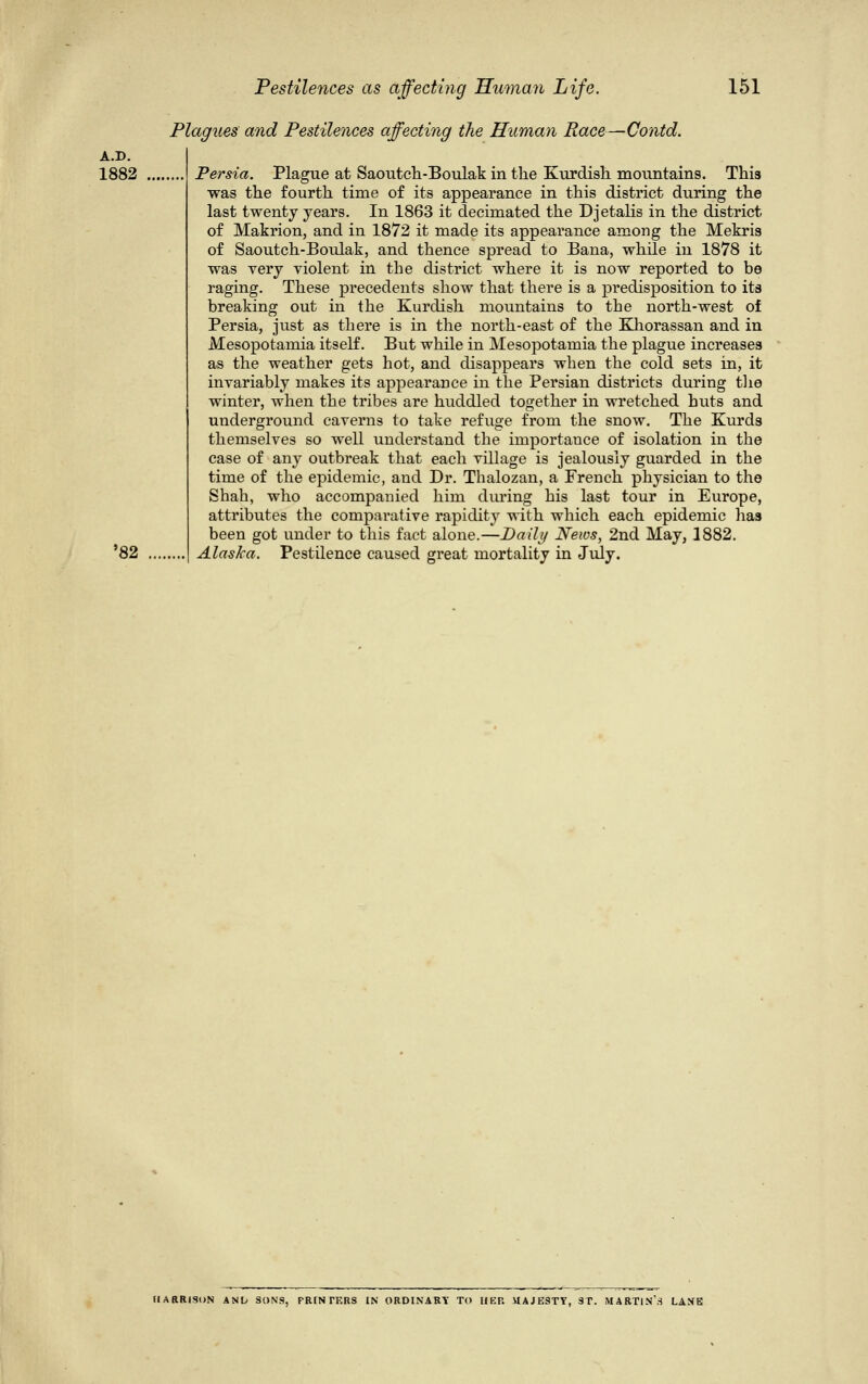 Plagues and Pestilences a A.D. 1882 '82 the Human Race—Contd. Persia. Plague at Saoutch-Boulak in the Kurdish mountains. This was the fourth time of its appearance in this district during the last twenty years. In 1863 it decimated the Djetalis in the district of Makrion, and in 1872 it made its appearance among the Mekris of Saoutch-Boulak, and thence spread to Bana, while in 1878 it was very violent in the district where it is now reported to be raging. These precedents show that there is a predisposition to its breaking out in the Kurdish mountains to the north-west of Persia, just as there is in the north-east of the Khorassan and in Mesopotamia itself. But while in Mesopotamia the plague increases as the weather gets hot, and disappears when the cold sets in, it invariably makes its appearance in the Persian districts during the winter, when the tribes are huddled together in wretched huts and underground caverns to take refuge from the snow. The Kurds themselves so well understand the importance of isolation in the case of any outbreak that each village is jealously guarded in the time of the epidemic, and Dr. Thalozan, a French physician to the Shah, who accompanied him during his last tour in Europe, attributes the comparative rapidity with which each epidemic has been got under to this fact alone.—Daily News, 2nd May, 1882. Alaska. Pestilence caused great mortality in July. HARRISON ANly SONS, FRIN TKRS IN ORDINARY TO HEP. UAJESTY, ST. MARTIN'3 LANE