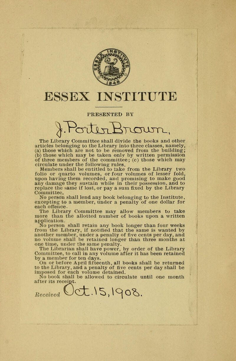 ESSEX INSTITUTE PRESENTED BY Tbe Library Committee shall divide the books and other articles belonging to the Library into three classes, namely, (a) those which are not to be removed from the building; (b) those which may be taken only by written permission of three members of the committee; (c) those which may circulate under the following rules. Members shall be entitled to take from the Library two folio or quarto volumes, or four volumes of lesser fold, upon having them recorded, and promising to make good any damage they sustain while in their possession, and to replace the same if lost, or pay a sum fixed by the Library Committee. No person shall lend any book belonging to the Institute, excepting to a member, under a penalty of one dollar for each offence. The Library Committee may allow members to take more than the allotted number of books upon a written application. No person shall retain any book longer than four weeks from the Library, if notified that the same is wanted by another member, under a penalty of five cents per day, and no volume shall be retained longer than three months at one time, under the same penalty. The Librarian shall have power, by order of the Library Committee, to call in any volume after it has been retained by a member for ten days. On or before April fifteenth, all books shall be returned to the Library, and a penalty of five cents per day shall be imposed for each volume detained. No book shall be allowed to circulate until one month after its receipt. Received Oc±.\S,\cjo^.