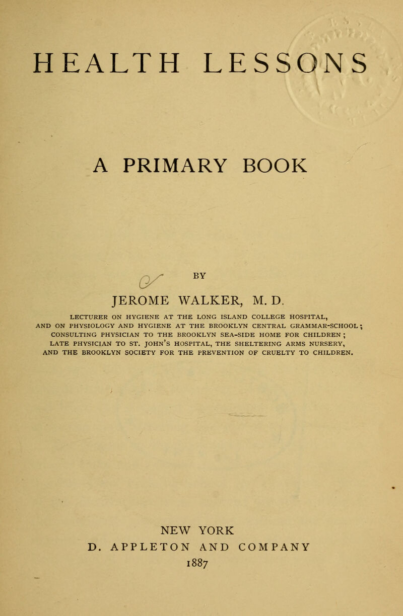 HEALTH LESSONS A PRIMARY BOOK JEROME WALKER, M. D, LECTURER ON HYGIENE AT THE LONG ISLAND COLLEGE HOSPITAL, AND ON PHYSIOLOGY AND HYGIENE AT THE BROOKLYN CENTRAL GRAMMAR-SCHOOL ! CONSULTING PHYSICIAN TO THE BROOKLYN SEA-SIDE HOME FOR CHILDREN ; LATE PHYSICIAN TO ST. JOHN'S HOSPITAL, THE SHELTERING ARMS NURSERY, AND THE BROOKLYN SOCIETY FOR THE PREVENTION OF CRUELTY TO CHILDREN. NEW YORK APPLETON AND COMPANY 1887