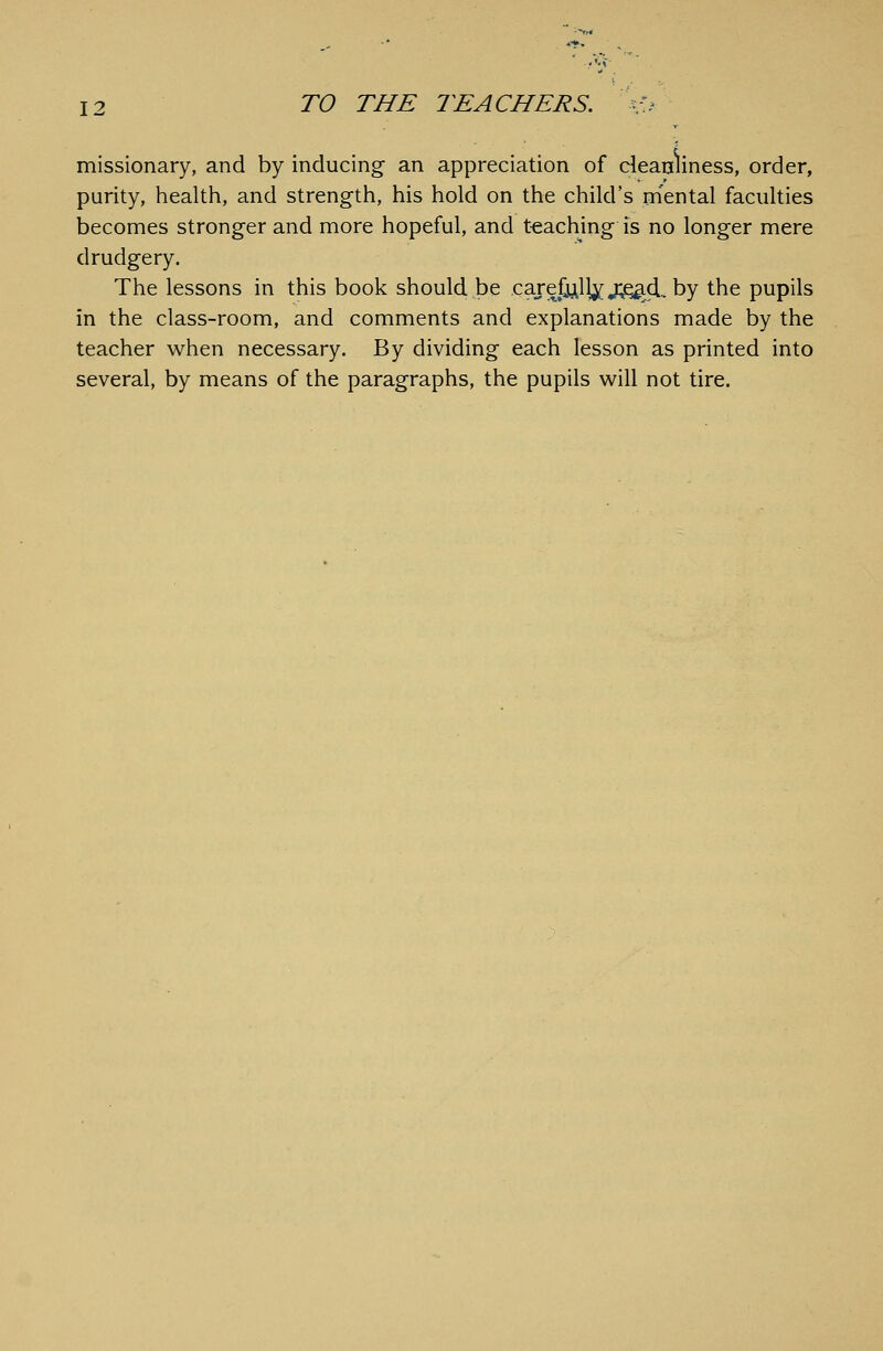 missionary, and by inducing an appreciation of cleanliness, order, purity, health, and strength, his hold on the child's mental faculties becomes stronger and more hopeful, and teaching is no longer mere drudgery. The lessons in this book should be carefjill^ j^d, by the pupils in the class-room, and comments and explanations made by the teacher when necessary. By dividing each lesson as printed into several, by means of the paragraphs, the pupils will not tire.