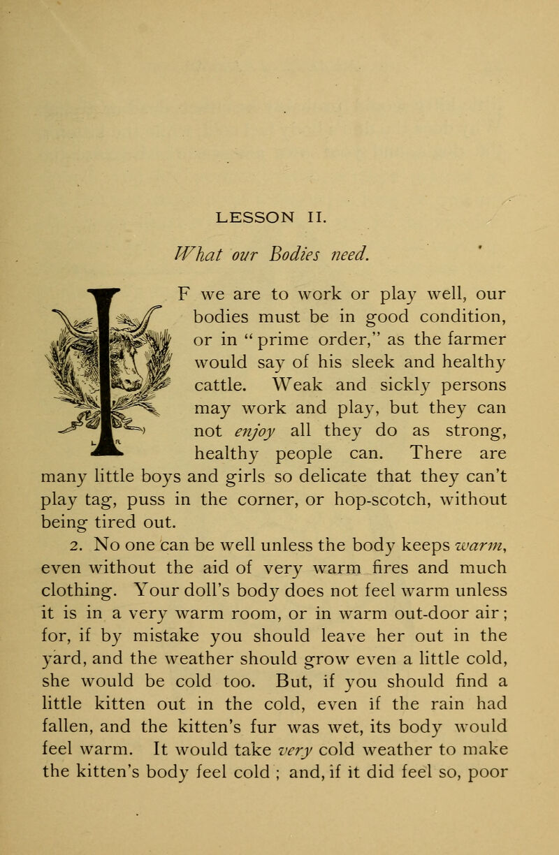 LESSON II. What ovr Bodies need. F we are to work or play well, our bodies must be in good condition, or in  prime order, as the farmer would say of his sleek and healthy cattle. Weak and sickly persons may work and play, but they can not enjoy all they do as strong, healthy people can. There are many little boys and girls so delicate that they can't play tag, puss in the corner, or hop-scotch, without being tired out. 2. No one can be well unless the body keeps warm, even without the aid of very warm fires and much clothing. Your doll's body does not feel warm unless it is in a very warm room, or in warm out-door air; for, if by mistake you should leave her out in the yard, and the weather should grow even a little cold, she would be cold too. But, if you should find a little kitten out in the cold, even if the rain had fallen, and the kitten's fur was wet, its body would feel warm. It would take very cold weather to make the kitten's body feel cold ; and, if it did feel so, poor