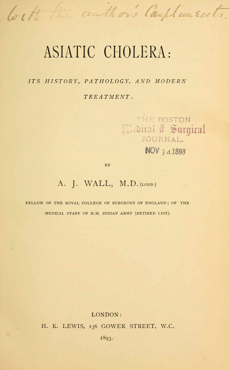 ASIATIC CHOLERA: ITS HISTORY, PATHOLOGY, AND MODERN TREATMENT. ^HE BOSTON , JOURNAL. NOV J ^1893 BY A. J. WALL, M.D.(LOND.) FELLOW OF THE ROYAL COLLEGE OF SURGEONS OF ENGLAND ; OF THE MEDICAL STAFF OF H.M. INDIAN ARMY (RETIRED LIST). LONDON: H. K. LEWIS, 136 GOWER STREET, W,C. 1893.