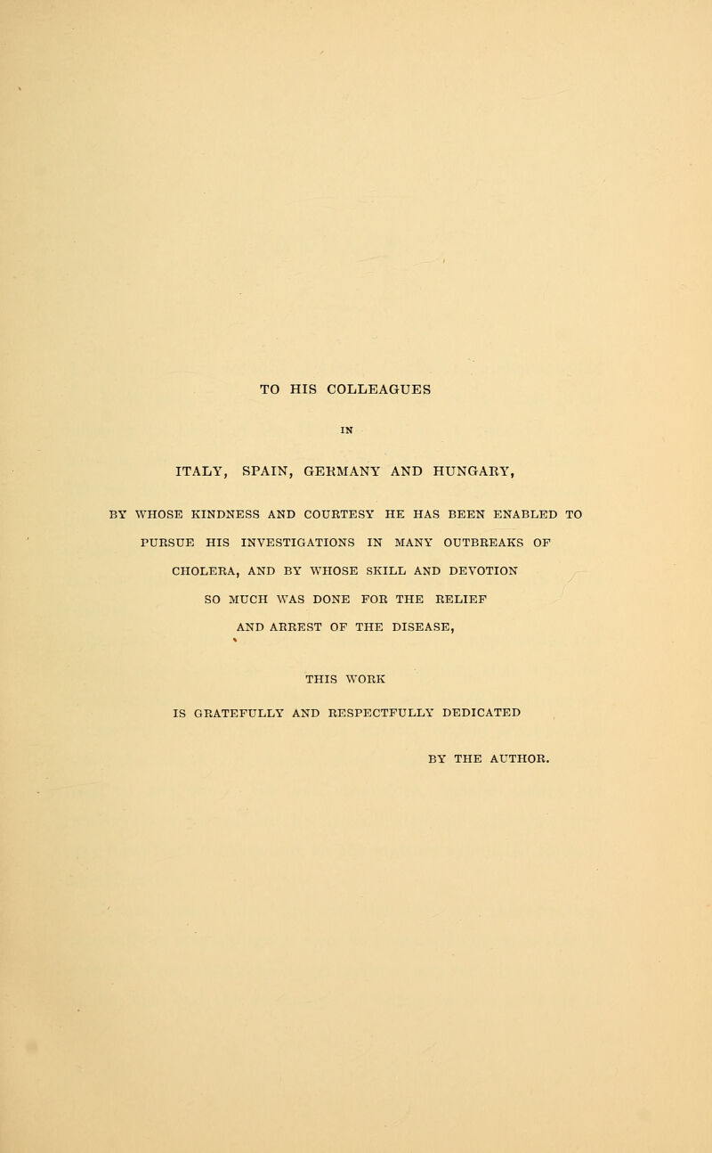 TO HIS COLLEAGUES ITALY, SPAIN, GEKMANY AND HUNGARY, BY WHOSE KINDNESS AND COUETESY HE HAS BEEN ENABLED TO PUESUE HIS INVESTIGATIONS IN MANY OUTBREAKS OP CHOLEEA, AND BY WHOSE SKILL AND DEVOTION SO MUCH WAS DONE FOE THE RELIEF AND ARREST OF THE DISEASE, THIS WORK IS GRATEFULLY AND RESPECTFULLY DEDICATED BY THE AUTHOR.