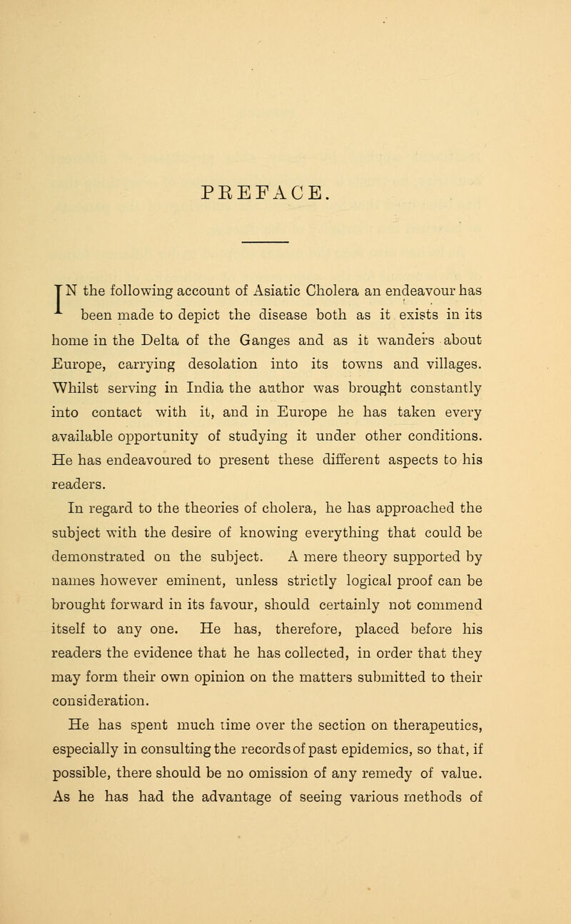 PEEFACE. T N the following account of Asiatic Cholera an endeavour has been made to depict the disease both as it exists in its home in the Delta of the Ganges and as it wanders about Europe, carrying desolation into its towns and villages. Whilst serving in India the author was brought constantly into contact with it, and in Europe he has taken every available opportunity of studying it under other conditions. He has endeavoured to present these different aspects to his readers. In regard to the theories of cholera, he has approached the subject with the desire of knowing everything that could be demonstrated on the subject, A mere theory supported by names however eminent, unless strictly logical proof can be brought forward in its favour, should certainly not commend itself to any one. He has, therefore, placed before his readers the evidence that he has collected, in order that they may form their own opinion on the matters submitted to their consideration. He has spent much time over the section on therapeutics, especially in consulting the records of past epidemics, so that, if possible, there should be no omission of any remedy of value. As he has had the advantage of seeing various methods of
