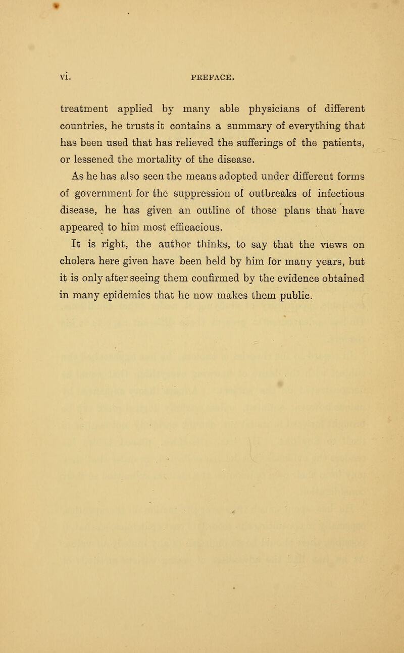 VI. PREFACE. treatrDent applied by many able physicians of different countries, he trusts it contains a summary of everything that has been used that has relieved the sufferings of the patients, or lessened the mortality of the disease. As he has also seen the means adopted under different forms of government for the suppression of outbreaks of infectious disease, he has given an outline of those plans that have appeared to him most efficacious. It is right, the author thinks, to say that the views on cholera here given have been held by him for many years, but it is only after seeing them confirmed by the evidence obtained in many epidemics that he now makes them public.