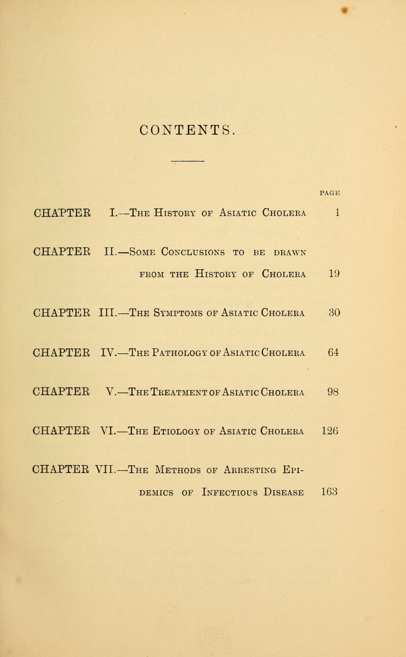 CONTENTS. CHAPTEE I.—The Histoey of Asiatic Choleea 1 CHAPTEE II.—Some Conclusions to be drawn FEOM the Histoey of Choleea 19 CHAPTEE III.—The Symptoms of Asiatic Choleea 30 CHAPTEE IV.—The Pathology of Asiatic Choleea 64 CHAPTEE V.—The Teeatment OF Asiatic Choleea 98 CHAPTEE VL—The Etiology of Asiatic Choleea 126 CHAPTEE VII.—The Methods of Aeeesting Epi- demics OF Infectious Disease 163