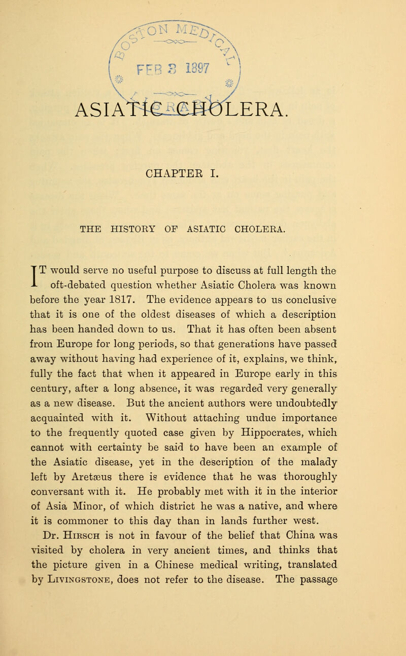 FFB ?^ 1S97 - ASIAl^feiSbLERA. CHAPTEE I. THE HISTORY OF ASIATIC CHOLERA. IT would serve no useful purpose to discuss at full length the oft-debated question whether Asiatic Cholera was known before the year 1817. The evidence appears to us conclusive that it is one of the oldest diseases of which a description has been handed down to us. That it has often been absent from Europe for long periods, so that generations have passed away without having had experience of it, explains, we think, fully the fact that when it appeared in Europe early in this century, after a long absence, it was regarded very generally as a new disease. But the ancient authors were undoubtedly acquainted with it. Without attaching undue importance to the frequently quoted case given by Hippocrates, which cannot with certainty be said to have been an example of the Asiatic disease, yet in the description of the malady left by Aretaeus there is evidence that he was thoroughly conversant with it. He probably met with it in the interior of Asia Minor, of which district he was a native, and where it is commoner to this day than in lands further west. Dr. HiRSCH is not in favour of the belief that China was visited by cholera in very ancient times, and thinks that the picture given in a Chinese medical writing, translated by Livingstone, does not refer to the disease. The passage