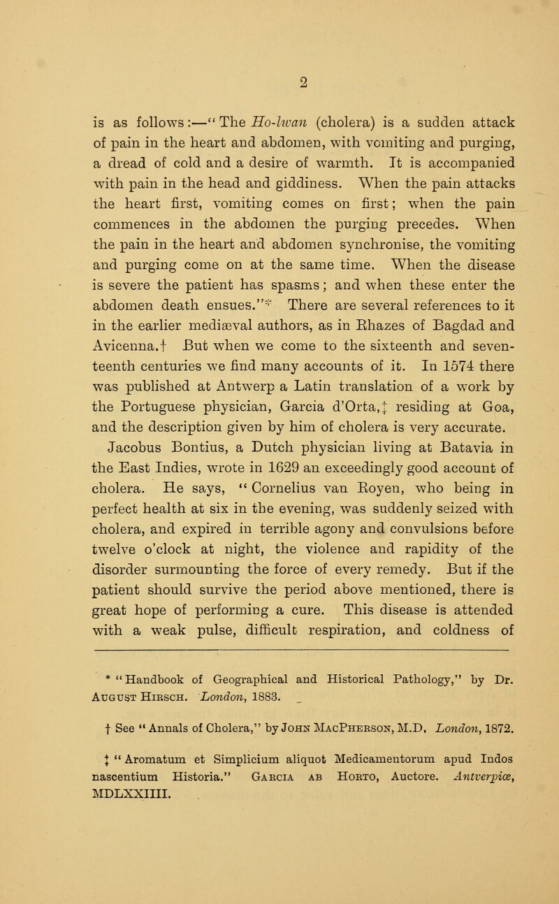 is as follows:—*' The Ho-lwan (cholera) is a sudden attack of pain in the heart and abdomen, with vomiting and purging, a dread of cold and a desire of warmth. It is accompanied with pain in the head and giddiness. When the pain attacks the heart first, vomiting comes on first; when the pain commences in the abdomen the purging precedes. When the pain in the heart and abdomen synchronise, the vomiting and purging come on at the same time. When the disease is severe the patient has spasms; and when these enter the abdomen death ensues. There are several references to it in the earlier medieval authors, as in Ehazes of Bagdad and Avicenna.i But when we come to the sixteenth and seven- teenth centuries we find many accounts of it. In 1574 there was published at Antwerp a Latin translation of a work by the Portuguese physician, Garcia d'Orta,]: residing at Goa, and the description given by him of cholera is very accurate. Jacobus Bontius, a Dutch physician living at Batavia in the East Indies, wrote in 1629 an exceedingly good account of cholera. He says,  Cornelius van Eoyen, who being in perfect health at six in the evening, was suddenly seized with cholera, and expired in terrible agony and convulsions before twelve o'clock at night, the violence and rapidity of the disorder surmounting the force of every remedy. But if the patient should survive the period above mentioned, there is great hope of performing a cure. This disease is attended with a weak pulse, difficult respiration, and coldness of * Handbook of Geographical and Historical Pathology, by Dr. August Hiesch. London, 1883. t See  Annals of Cholera, by John MacPhebson, M.D. London, 1872. X  Aromatum et Simplicium aliquot Medicamentorum apud Indos nascentium Historia. Gaecia ab Hoeto, Auctore. AntverjncBy MDLXXIIII.