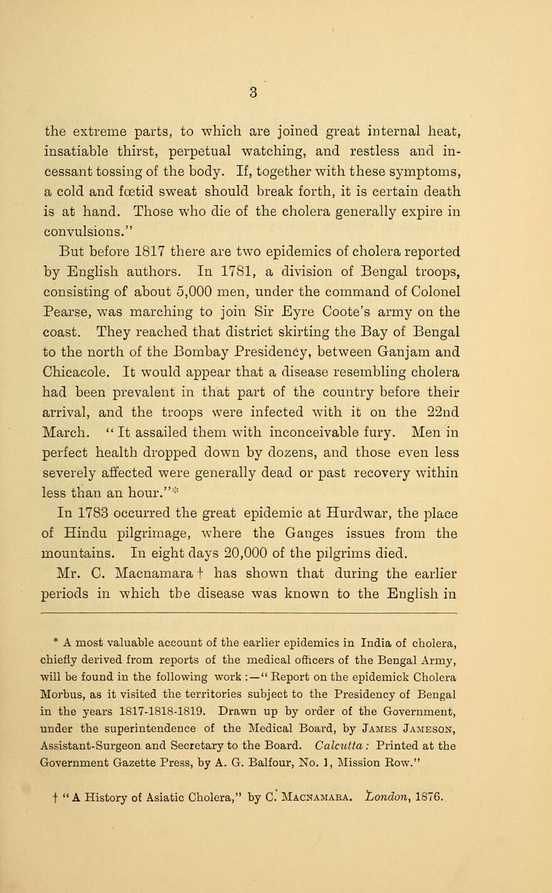 the extreme parts, to which are joined great internal heat, insatiable thirst, perpetual watching, and restless and in- cessant tossing of the body. If, together with these symptoms, a cold and foetid sweat should break forth, it is certain death is at hand. Those who die of the cholera generally expire in convulsions. But before 1817 there are two epidemics of cholera reported by English authors. In 1781, a division of Bengal troops, consisting of about 5,000 men, under the command of Colonel Pearse, was marching to join Sir Eyre Coote's army on the coast. They reached that district skirting the Bay of Bengal to the north of the Bombay Presidency, between Ganjam and Chicacole. It would appear that a disease resembling cholera had been prevalent in that part of the country before their arrival, and the troops were infected with it on the 22nd March.  It assailed them with inconceivable fury. Men in perfect health dropped down by dozens, and those even less severely affected were generally dead or past recovery within less than an hour.''' In 1783 occurred the great epidemic at Hurdwar, the place of Hindu pilgrimage, where the Ganges issues from the mountains. In eight days 20,000 of the pilgrims died. Mr. C. Macnamara f has shown that during the earlier periods in which the disease was known to the English in * A most valuable account of the earlier epidemics in India of cholera, chiefly derived from reports of the medical ofhcers of the Bengal Army, ■will be found in the following work : — Report on the epidemick Cholera Morbus, as it visited the territories subject to the Presidency of Bengal in the years 1817-1818-1819. Drawn up by order of the Government, under the superintendence of the Medical Board, by James Jameson, Assistant-Surgeon and Secretary to the Board. Calcutta : Printed at the Government Gazette Press, by A. G. Balfour, No. 1, Mission Row. t ** A History of Asiatic Cholera, by C' Macnamara. London, 1876.