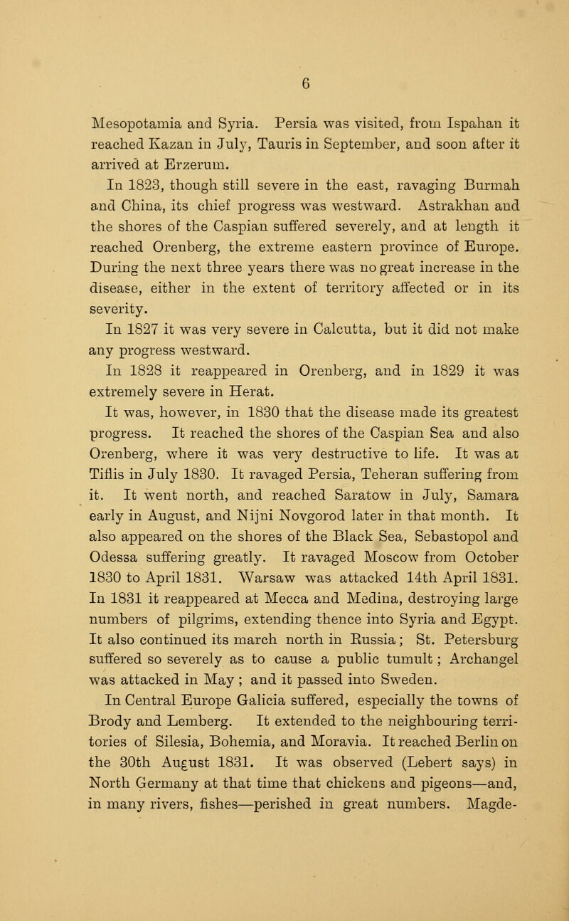 Mesopotamia and Syria. Persia was visited, from Ispahan it reached Kazan in July, Tauris in September, and soon after it arrived at Erzerum. In 1823, though still severe in the east, ravaging Burmah and China, its chief progress was westward. Astrakhan and the shores of the Caspian suffered severely, and at length it reached Orenberg, the extreme eastern province of Europe. During the next three years there was no great increase in the disease, either in the extent of territory affected or in its severity. In 1827 it was very severe in Calcutta, but it did not make any progress westward. In 1828 it reappeared in Orenberg, and in 1829 it was extremely severe in Herat. It was, however, in 1830 that the disease made its greatest progress. It reached the shores of the Caspian Sea and also Orenberg, where it was very destructive to life. It was at Tiflis in July 1830. It ravaged Persia, Teheran suffering from it. It went north, and reached Saratow in July, Samara early in August, and Nijni Novgorod later in that month. It also appeared on the shores of the Black Sea, Sebastopol and Odessa suffering greatly. It ravaged Moscow from October 1830to April 1831. Warsaw was attacked 14th April 1831. In 1831 it reappeared at Mecca and Medina, destroying large numbers of pilgrims, extending thence into Syria and Egypt. It also continued its march north in Eussia ; St. Petersburg suffered so severely as to cause a public tumult ; Archangel was attacked in May ; and it passed into Sweden. In Central Europe Galicia suffered, especially the towns of Brody and Lemberg. It extended to the neighbouring terri- tories of Silesia, Bohemia, and Moravia. It reached Berlin on the 30th August 1831. It was observed (Lebert says) in North Germany at that time that chickens and pigeons—and, in many rivers, fishes—perished in great numbers. Magde-