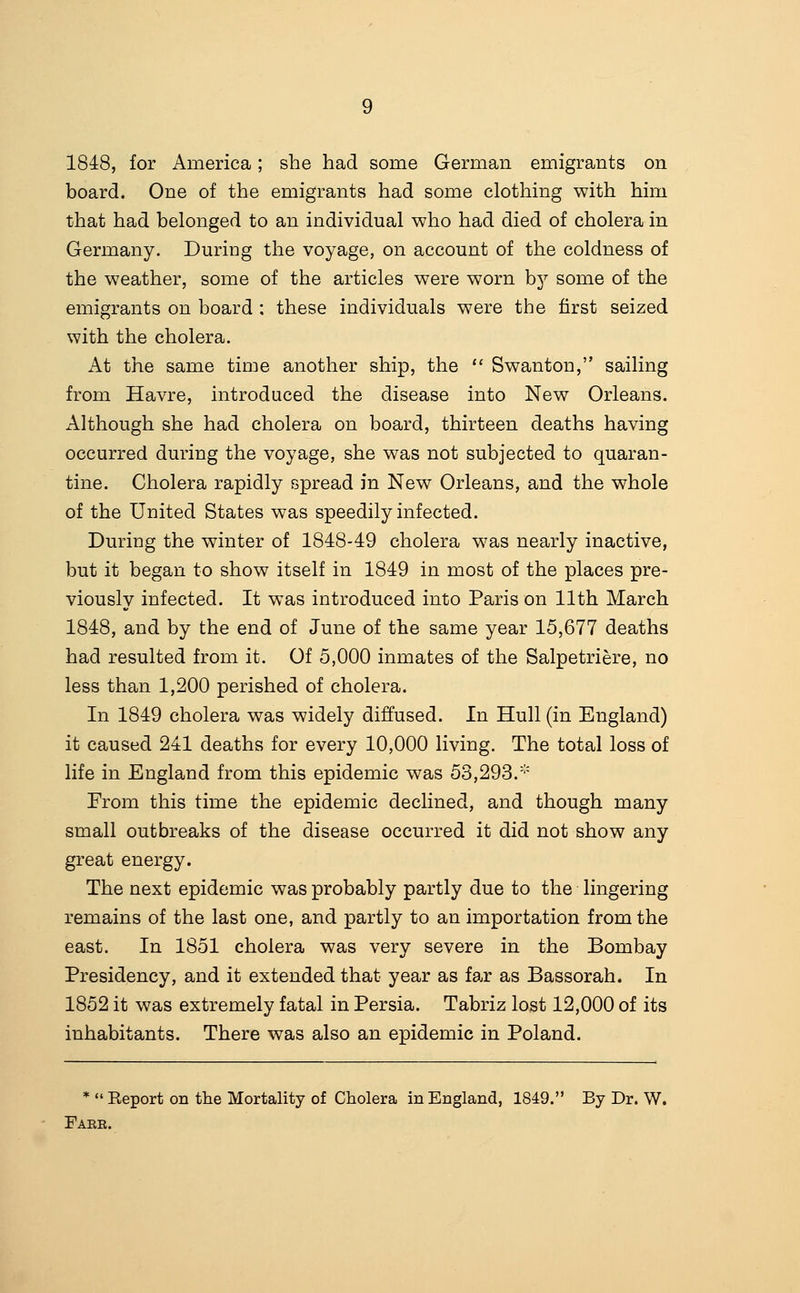 1848, for America; she had some German emigrants on board. One of the emigrants had some clothing with him that had belonged to an individual who had died of cholera in Germany. During the voyage, on account of the coldness of the weather, some of the articles were worn b^'' some of the emigrants on board : these individuals were the first seized with the cholera. At the same time another ship, the  Swanton, sailing from Havre, introduced the disease into New Orleans. Although she had cholera on board, thirteen deaths having occurred during the voyage, she was not subjected to quaran- tine. Cholera rapidly spread in New Orleans, and the whole of the United States was speedily infected. During the winter of 1848-49 cholera w^as nearly inactive, but it began to show itself in 1849 in most of the places pre- viously infected. It was introduced into Paris on 11th March 1848, and by the end of June of the same year 15,677 deaths had resulted from it. Of 5,000 inmates of the Salpetriere, no less than 1,200 perished of cholera. In 1849 cholera was widely diffused. In Hull (in England) it caused 241 deaths for every 10,000 living. The total loss of life in England from this epidemic was 53,293.''' From this time the epidemic declined, and though many small outbreaks of the disease occurred it did not show any great energy. The next epidemic was probably partly due to the lingering remains of the last one, and partly to an importation from the east. In 1851 cholera was very severe in the Bombay Presidency, and it extended that year as far as Bassorah. In 1852 it was extremely fatal in Persia. Tabriz lost 12,000 of its inhabitants. There was also an epidemic in Poland. *  Eeport on the Mortality of Cholera in England, 1849. By Dr. W. Fake.