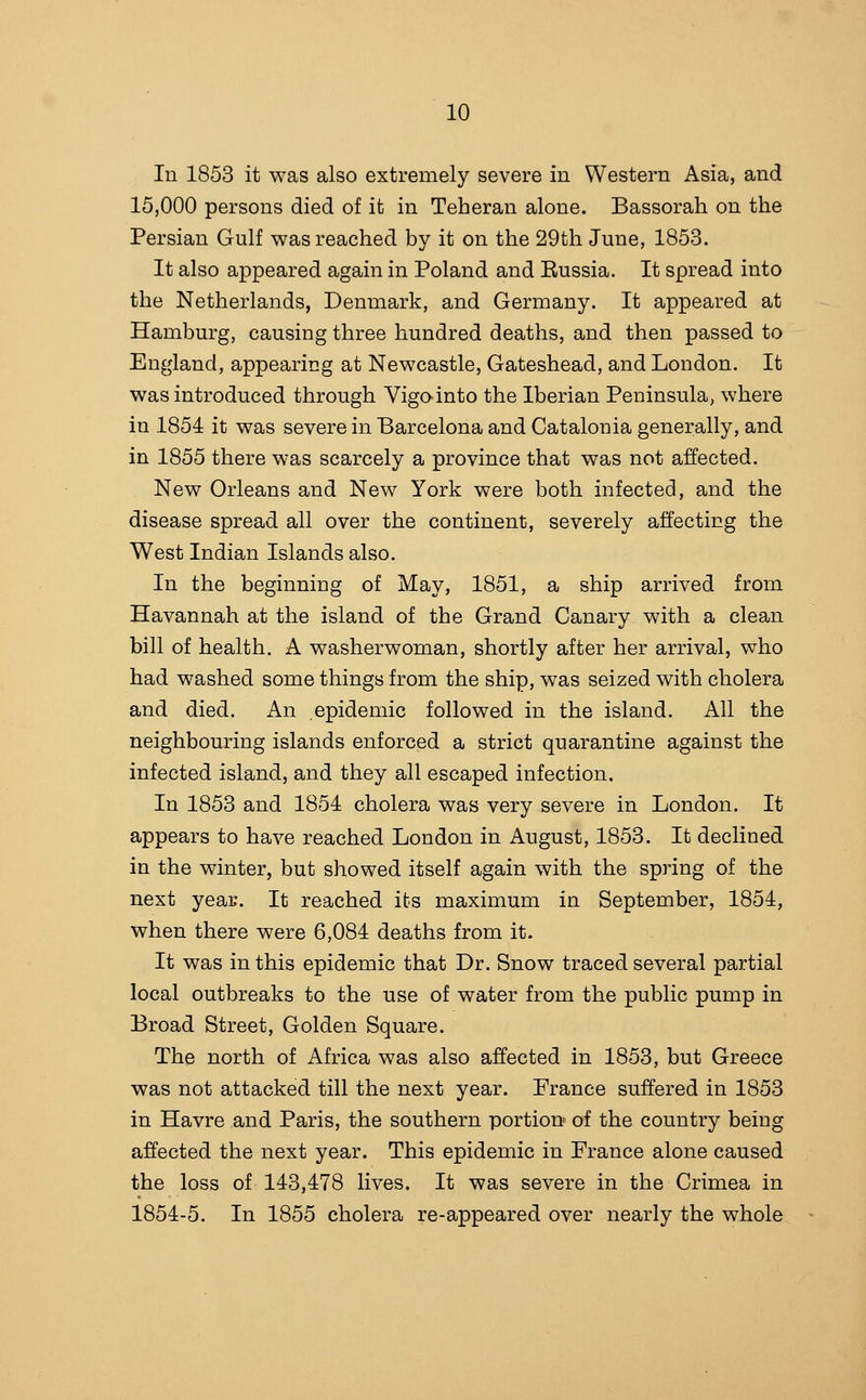 In 1853 it was also extremely severe in Western Asia, and 15,000 persons died of it in Teheran alone. Bassorah on the Persian Gulf was reached by it on the 29th June, 1853. It also appeared again in Poland and Russia. It spread into the Netherlands, Denmark, and Germany. It appeared at Hamburg, causing three hundred deaths, and then passed to England, appearing at Newcastle, Gateshead, and London. It was introduced through Vigo-into the Iberian Peninsula, where in 1854 it was severe in Barcelona and Catalonia generally, and in 1855 there was scarcely a province that was not affected. New Orleans and New York were both infected, and the disease spread all over the continent, severely affecting the West Indian Islands also. In the beginning of May, 1851, a ship arrived from Havannah at the island of the Grand Canary with a clean bill of health. A washerwoman, shortly after her arrival, who had washed some things from the ship, was seized with cholera and died. An epidemic followed in the island. All the neighbouring islands enforced a strict quarantine against the infected island, and they all escaped infection. In 1853 and 1854 cholera was very severe in London. It appears to have reached London in August, 1853. It declined in the winter, but showed itself again with the spring of the next year. It reached its maximum in September, 1854, when there were 6,084 deaths from it. It was in this epidemic that Dr. Snow traced several partial local outbreaks to the use of water from the public pump in Broad Street, Golden Square. The north of Africa was also affected in 1853, but Greece was not attacked till the next year. France suffered in 1853 in Havre and Paris, the southern portion of the country being affected the next year. This epidemic in France alone caused the loss of 143,478 lives. It was severe in the Crimea in 1854-5. In 1855 cholera re-appeared over nearly the whole