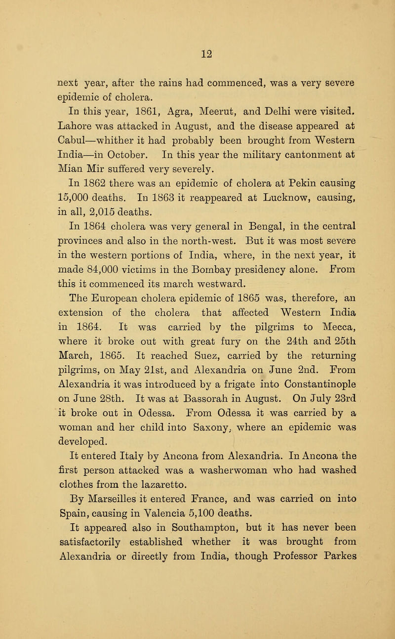 next year, after the rains had commenced, was a very severe epidemic of cholera. In this year, 1861, Agra, Meerut, and Delhi were visited, Lahore was attacked in August, and the disease appeared at Cabul—whither it had probably been brought from Western India—in October. In this year the military cantonment at Mian Mir suffered very severely. In 1862 there was an epidemic of cholera at Pekin causing 15,000 deaths. In 1863 it reappeared at Lucknow, causing, in all, 2,015 deaths. In 1864 cholera was very general in Bengal, in the central provinces and also in the north-west. But it was most severe in the western portions of India, w^here, in the next year, it made 84,000 victims in the Bombay presidency alone. From this it commenced its march westward. The European cholera epidemic of 1865 was, therefore, an extension of the cholera that affected Western India in 1864. It was carried by the pilgrims to Mecca, where it broke out with great fury on the 24th and 25th March, 1865. It reached Suez, carried by the returning pilgrims, on May 21st, and Alexandria on June 2nd. From Alexandria it was introduced by a frigate into Constantinople on June 28th. It was at Bassorah in August. On July 23rd it broke out in Odessa. From Odessa it was carried by a woman and her child into Saxony, where an epidemic was developed. It entered Italy by Ancona from Alexandria. In Ancona the first person attacked was a washerwoman who had washed clothes from the lazaretto. By Marseilles it entered France, and was carried on into Spain, causing in Valencia 5,100 deaths. It appeared also in Southampton, but it has never been satisfactorily established whether it was brought from Alexandria or directly from India, though Professor Parkes
