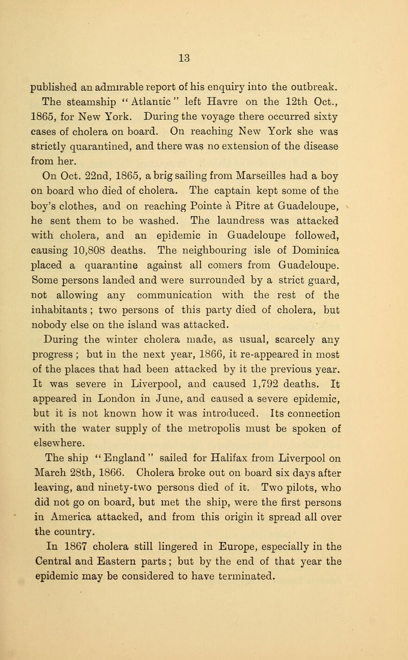 published an admirable report of his enquiry into the outbreak. The steamship  Atlantic  left Havre on the 12th Oct., 1865, for New York. During the voyage there occurred sixty cases of cholera on board. On reaching New York she was strictly quarantined, and there was no extension of the disease from her. On Oct. 22nd, 1865, a brig saihng from Marseilles had a boy on board who died of cholera. The captain kept some of the boy's clothes, and on reaching Pointe a Pitre at Guadeloupe, he sent them to be washed. The laundress was attacked with cholera, and an epidemic in Guadeloupe followed, causing 10,808 deaths. The neighbouring isle of Dominica placed a quarantine against all comers from Guadeloupe. Some persons landed and were surrounded by a strict guard, not allowing any communication with the rest of the inhabitants ; two persons of this party died of cholera, but nobody else on the island was attacked. During the winter cholera made, as usual, scarcely any progress ; but in the next year, 1866, it re-appeared in most of the places that had been attacked by it the previous year. It was severe in Liverpool, and caused 1,792 deaths. It appeared in London in June, and caused a severe epidemic, but it is not known how it was introduced. Its connection with the water supply of the metropolis must be spoken of elsewhere. The ship England sailed for Halifax from Liverpool on March 28th, 1866. Cholera broke out on board six days after leaving, and ninety-two persons died of it. Two pilots, who did not go on board, but met the ship, were the first persons in America attacked, and from this origin it spread all over the country. In 1867 cholera still lingered in Europe, especially in the Central and Eastern parts; but by the end of that year the epidemic may be considered to have terminated.
