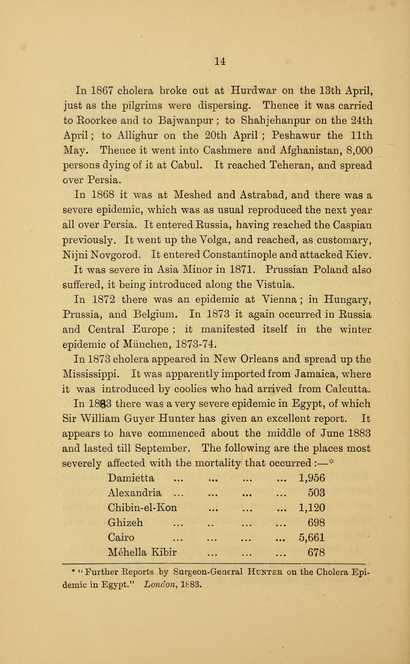 14: In 1867 cholera broke out at Hurdwar on the 13th April, just as the pilgrims were dispersing. Thence it was carried to Eoorkee and to Bajwanpur ; to Shahjehanpur on the 24th April; to Allighur on the 20th April ; Peshawur the 11th May. Thence it went into Cashmere and Afghanistan, 8,000 persons dying of it at Cabul. It reached Teheran, and spread over Persia. In 1868 it was at Meshed and Astrabad, and there was a severe epidemic, which was as usual reproduced the next year all over Persia. It entered Eussia, having reached the Caspian previously. It went up the Volga, and reached, as customary, Nijni Novgorod. It entered Constantinople and attacked Kiev. It was severe in Asia Minor in 1871. Prussian Poland also suffered, it being introduced along the Vistula. In 1872 there was an epidemic at Vienna ; in Hungary, Prussia, and Belgium. In 1873 it again occurred in Eussia and Central Europe ; it manifested itself in the winter epidemic of Miinchen, 1873-74. In 1873 cholera appeared in New Orleans and spread up the Mississippi. It was apparently imported from Jamaica, where it was introduced by coolies who had arrived from Calcutta. In 18S3 there was a very severe epidemic in Egypt, of which Sir William Guyer Hunter has given an excellent report. It appears to have commenced about the middle of June 1883 and lasted till September. The following are the places most severely affected with the mortality that occurred :—^^ Damietta ... ,. 1,956 Alexandria 503 Chibin-el-Kon 1,120 Ghizeh 698 Cairo 5,661 MehellaKibir 678 * Further Eeports by Surgeon-General Hunter on the Cholera Epi- demic in Egypt. London, IS83.