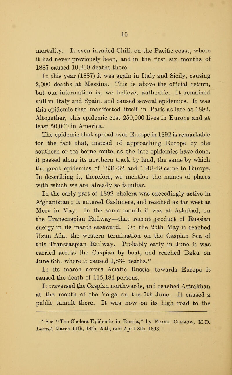 mortality. It even invaded Chili, on the Pacific coast, where it had never previously been, and in the first six months of 1887 caused 10,200 deaths there. In this year (1887) it v^as again in Italy and Sicily, causing 2,000 deaths at Messina. This is above the official return, but our information is, v^e believe, authentic. It remained still in Italy and Spain, and caused several epidemics. It was this epidemic that manifested itself in Paris as late as 1892. Altogether, this epidemic cost 250,000 lives in Europe and at least 50,000 in America. The epidemic that spread over Europe in 1892 is remarkable for the fact that, instead of approaching Europe by the southern or sea-borne route, as the late epidemics have done, it passed along its northern track by land, the same by which the great epidemics of 1831-32 and 1818-49 came to Europe. In describing it, therefore, we mention the names of places with which we are already so familiar. In the early part of 1892 cholera was exceedingly active in Afghanistan ; it entered Cashmere, and reached as far west as Merv in May. In the same month it was at Askabad, on the Transcaspian Eailway—that recent product of Eussian energy in its march eastward. On the 25th May it reached Uzun Ada, the western termination on the Caspian Sea of this Transcaspian Eailway. Probably early in June it was carried across the Caspian by boat, and reached Baku on June 6th, where it caused 1,834 deaths.'-' In its march across Asiatic Eussia towards Europe it caused the death of 115,184 persons. It traversed the Caspian northwards, and reached Astrakhan at the mouth of the Volga on the 7th June. It caused a public tumult there. It was now on its high road to the * See  The Cholera Epidemic in Eussia, by Frank Clemow, M.D. Lancet, March 11th, 18th, 25th, and April 8th, 1893.