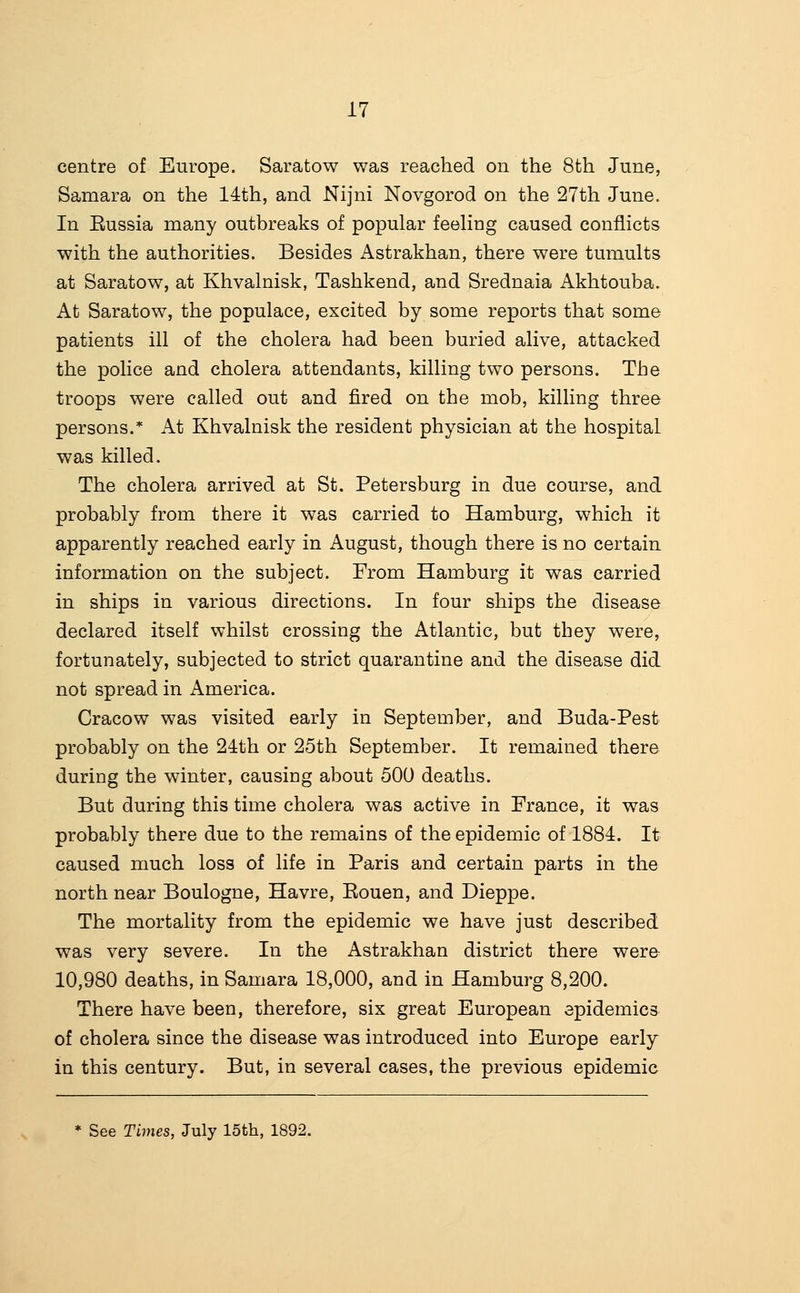 centre of Europe. Saratow was reached on the 8th June, Samara on the 14th, and Nijni Novgorod on the 27th June. In Eussia many outbreaks of popular feeHng caused conflicts with the authorities. Besides Astrakhan, there were tumults at Saratow, at Khvalnisk, Tashkend, and Srednaia Akhtouba. At Saratow, the populace, excited by some reports that some patients ill of the cholera had been buried alive, attacked the police and cholera attendants, killing two persons. The troops were called out and fired on the mob, killing three persons.* At Khvalnisk the resident physician at the hospital was killed. The cholera arrived at St. Petersburg in due course, and probably from there it was carried to Hamburg, which it apparently reached early in August, though there is no certain information on the subject. From Hamburg it was carried in ships in various directions. In four ships the disease declared itself whilst crossing the Atlantic, but they were, fortunately, subjected to strict quarantine and the disease did not spread in America. Cracow was visited early in September, and Buda-Pest probably on the 21th or 25th September. It remained there during the winter, causing about 500 deaths. But during this time cholera was active in France, it was probably there due to the remains of the epidemic of 1884. It caused much loss of life in Paris and certain parts in the north near Boulogne, Havre, Eouen, and Dieppe. The mortality from the epidemic we have just described was very severe. In the Astrakhan district there were 10,980 deaths, in Samara 18,000, and in Hamburg 8,200. There have been, therefore, six great European epidemics of cholera since the disease was introduced into Europe early in this century. But, in several cases, the previous epidemic See Times, July 15tli, 1892.