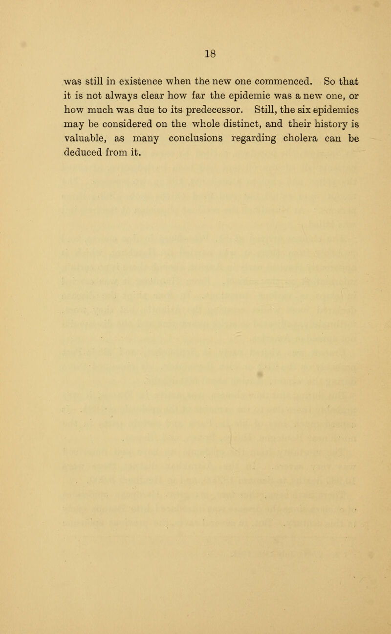was still in existence when the new one commenced. So that it is not always clear how far the epidemic was a new one, or how much was due to its predecessor. Still, the six epidemics may be considered on the whole distinct, and their history is valuable, as many conclusions regarding cholera can be deduced from it.