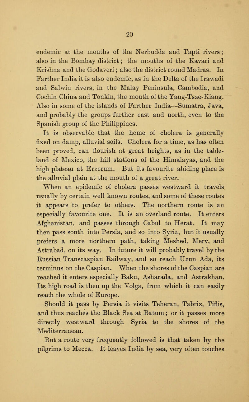 endemic at the mouths of the Nerbudda and Tapti rivers ; also in the Bombay district; the mouths of the Kavari and Krishna and the Godaveri; also the district round Madras. In. Farther India it is also endemic, as in the Delta of the Irawadl and Salwin rivers, in the Malay Peninsula, Cambodia, and Cochin China and Tonkin, the mouth of the Yang-Tsze-Kiang. Also in some of the islands of Farther India—Sumatra, Java, and probably the groups further east and north, even to the Spanish group of the Philippines. It is observable that the home of cholera is generally fixed on damp, alluvial soils. Cholera for a time, as has often been proved, can flourish at great heights, as in the table- land of Mexico, the hill stations of the Himalayas, and the high plateau at Erzerum. But its favourite abiding place is the alluvial plain at the mouth of a great river. When an epidemic of cholera passes westward it travels, usually by certain well known routes, and some of these routes it appears to prefer to others. The northern route is an especially favourite one. It is an overland route. It enters Afghanistan, and passes through Cabul to Herat. It may then pass south into Persia, and so into Syria, but it usually prefers a more northern path, taking Meshed, Merv, and Astrabad, on its way. In future it will probably travel by the Kussian Transcaspian Kailway, and so reach Uzun Ada, its terminus on the Caspian. When the shores of the Caspian are reached it enters especially Baku, Asharada, and Astrakhan. Its high road is then up the Volga, from which it can easily reach the whole of Europe. Should it pass by Persia it visits Teheran, Tabriz, Tiflis, and thus reaches the Black Sea at Batum ; or it passes more directly westward through Syria to the shores of the Mediterranean. But a route very frequently followed is that taken by the pilgrims to Mecca. It leaves India by sea, very often touches