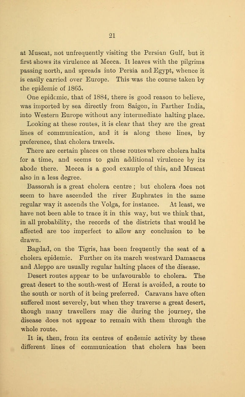 at Muscat, not unfrequently visiting the Persian Gulf, but it first shows its virulence at Mecca. It leaves with the pilgrims passing north, and spreads into Persia and Egypt, whence it is easily carried over Europe. This was the course taken by the epidemic of 1865. One epidemic, that of 1884, there is good reason to believe, was imported by sea directly from Saigon, in Earther India, into Western Europe without any intermediate halting place. Looking at these routes, it is clear that they are the great lines of communication, and it is along these lines, by preference, that cholera travels. There are certain places on these routes where cholera halts for a time, and seems to gain additional virulence by its abode there. Mecca is a good example of this, and Muscat also in a less degree. Bassorah is a great cholera centre ; but cholera does not seem to have ascended the river Euphrates in the same regular way it ascends the Volga, for instance. At least, we have not been able to trace it in this way, but we think that, in all probability, the records of the districts that would be affected are too imperfect to allow any conclusion to be drawn. Bagdad, on the Tigris, has been frequently the seat of a cholera epidemic. Eurther on its march westward Damascus and Aleppo are usually regular halting places of the disease. Desert routes appear to be unfavourable to cholera. The great desert to the south-west of Herat is avoided, a route to the south or north of it being preferred. Caravans have often suffered most severely, but when they traverse a great desert, though many travellers may die during the journey, the disease does not appear to remain with them through the whole route. It is, then, from its centres of endemic activity by these different lines of communication that cholera has been