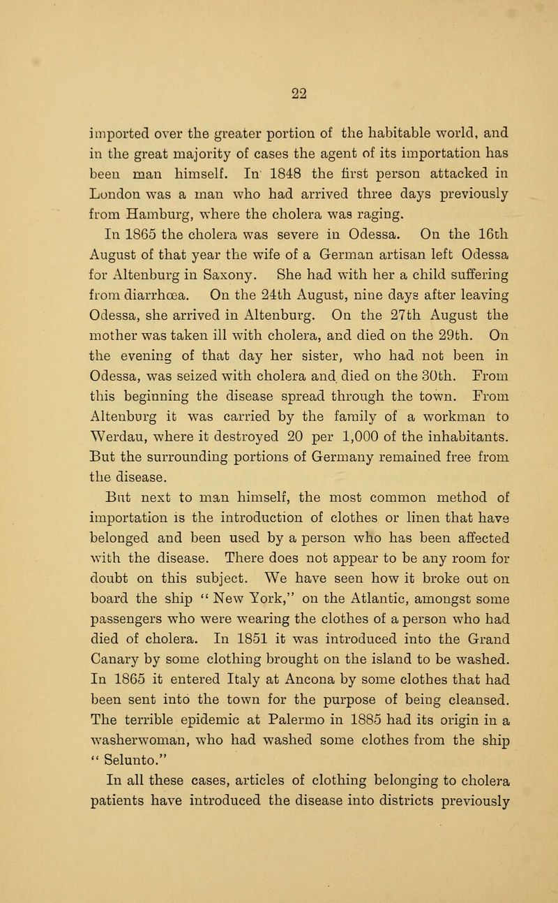 imported over the greater portion of the habitable world, and in the great majority of cases the agent of its importation has been man himself. In' 1848 the first person attacked in London was a man who had arrived three days previously from Hamburg, where the cholera was raging. In 1865 the cholera was severe in Odessa. On the 16ch August of that year the wife of a German artisan left Odessa for Altenburg in Saxony. She had with her a child suffering from diarrhoea. On the 24th August, nine days after leaving Odessa, she arrived in Altenburg. On the 27th August the mother was taken ill with cholera, and died on the 29th. On the evening of that day her sister, who had not been in Odessa, was seized with cholera and died on the 30th. From this beginning the disease spread through the town. Prom Altenburg it was carried by the family of a workman to Werdau, where it destroyed 20 per 1,000 of the inhabitants. But the surrounding portions of Germany remained free from the disease. But next to man himself, the most common method of importation is the introduction of clothes or linen that have belonged and been used by a person who has been affected with the disease. There does not appear to be any room for doubt on this subject. We have seen how it broke out on board the ship  New York, on the Atlantic, amongst some passengers who were wearing the clothes of a person who had died of cholera. In 1851 it was introduced into the Grand Canary by some clothing brought on the island to be washed. In 1865 it entered Italy at Ancona by some clothes that had been sent into the town for the purpose of being cleansed. The terrible epidemic at Palermo in 1885 had its origin in a washerwoman, who had washed some clothes from the ship  Selunto. In all these cases, articles of clothing belonging to cholera patients have introduced the disease into districts previously