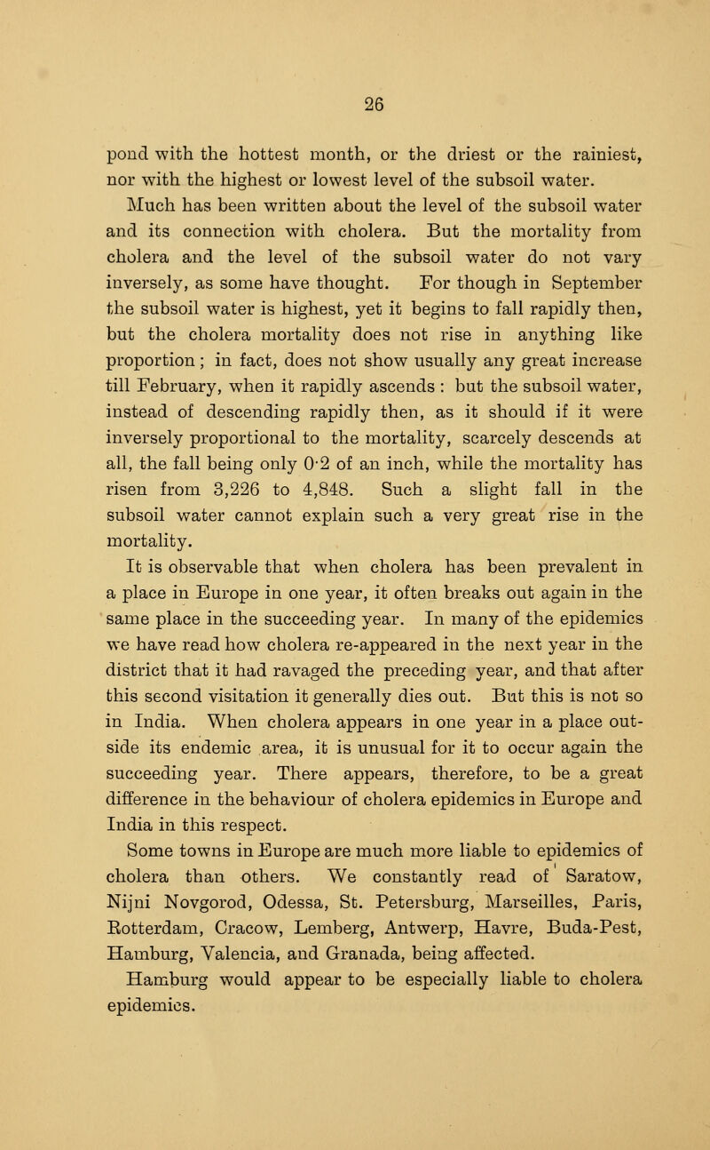 pond with the hottest month, or the driest or the rainiest, nor with the highest or lowest level of the subsoil water. Much has been written about the level of the subsoil water and its connection with cholera. But the mortality from cholera and the level of the subsoil water do not vary- inversely, as some have thought. For though in September the subsoil water is highest, yet it begins to fall rapidly then, but the cholera mortality does not rise in anything like proportion; in fact, does not show usually any great increase till Eebruary, when it rapidly ascends : but the subsoil water, instead of descending rapidly then, as it should if it were inversely proportional to the mortality, scarcely descends at all, the fall being only 0*2 of an inch, while the mortality has risen from 3,226 to 4,848. Such a slight fall in the subsoil water cannot explain such a very great rise in the mortality. It is observable that when cholera has been prevalent in a place in Europe in one year, it often breaks out again in the same place in the succeeding year. In many of the epidemics we have read how cholera re-appeared in the next year in the district that it had ravaged the preceding year, and that after this second visitation it generally dies out. But this is not so in India. When cholera appears in one year in a place out- side its endemic area, it is unusual for it to occur again the succeeding year. There appears, therefore, to be a great difference in the behaviour of cholera epidemics in Europe and India in this respect. Some towns in Europe are much more liable to epidemics of cholera than others. We constantly read of Saratow, Nijni Novgorod, Odessa, St. Petersburg, Marseilles, Paris, Eotterdam, Cracow, Lemberg, Antwerp, Havre, Buda-Pest, Hamburg, Valencia, and Granada, being affected. Hamburg would appear to be especially liable to cholera epidemics.