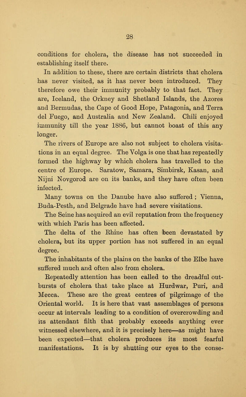 conditions for cholera, the disease has not succeeded in estabHshing itself there. In addition to these, there are certain districts that cholera has never visited, as it has never been introduced. They therefore owe their immunity probably to that fact. They are, Iceland, the Orkney and Shetland Islands, the Azores and Bermudas, the Cape of Good Hope, Patagonia, and Terra del Fuego, and Australia and New Zealand. Chili enjoyed immunity till the year 1886, but cannot boast of this any longer. The rivers of Europe are also not subject to cholera visita- tions in an equal degree. The Volga is one that has repeatedly formed the highway by v^hich cholera has travelled to the centre of Europe. Saratow, Samara, Simbirsk, Kasan, and Nijni Novgorod are on its banks, and they have often been infected. Many towns on the Danube have also suffered ; Vienna, Buda-Pesth, and Belgrade have had severe visitations. The Seine has acquired an evil reputation from the frequency with which Paris has been affected. The delta of the Ehine has often been devastated by cholera, but its upper portion has not suffered in an equal degree. The inhabitants of the plains on the banks of the Elbe have suffered much and often also from cholera. Eepeatedly attention has been called to the dreadful out- bursts of cholera that take place at Hurdwar, Puri, and Mecca. These are the great centres of pilgrimage of the Oriental world. It is here that vast assemblages of persons occur at intervals leading to a condition of overcrowding and its attendant filth that probably exceeds anything ever witnessed elsewhere, and it is precisely here—as might have been expected—that cholera produces its most fearful manifestations. It is by shutting our eyes to the conse-