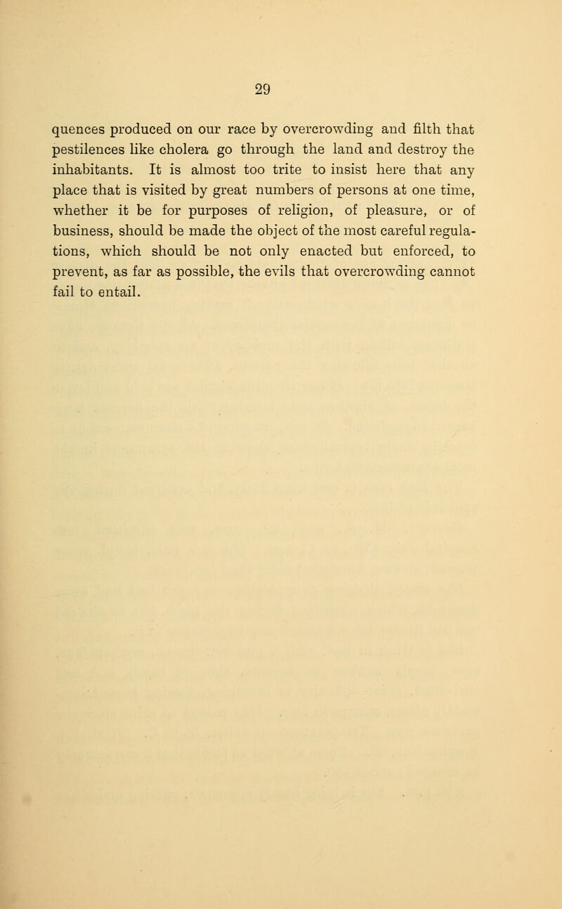 quences produced on our race by overcrowdiug aud filth that pestilences like cholera go through the land and destroy the inhabitants. It is almost too trite to insist here that any place that is visited by great numbers of persons at one time, whether it be for purposes of religion, of pleasure, or of business, should be made the object of the most careful regula- tions, which should be not only enacted but enforced, to prevent, as far as possible, the evils that overcrowding cannot fail to entail.