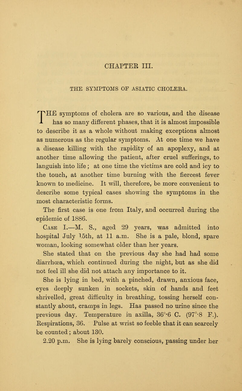 CHAPTEE III. THE SYMPTOMS OF ASIATIC CHOLEEA. THE symptoms of cholera are so various, and the disease has so many different phases, that it is almost impossible to describe it as a whole without making exceptions almost as numerous as the regular symptoms. At one time we have a disease killing with the rapidity of an apoplexy, and at another time allowing the patient, after cruel sufferings, to languish into life; at one time the victims are cold and icy to the touch, at another time burning with the fiercest fever known to medicine. It will, therefore, be more convenient to describe some typical cases showing the symptoms in the most characteristic forms. The first case is one from Italy, and occurred during the epidemic of 1886. Case I.—M. S., aged '^9 years, was admitted into hospital July I5th, at 11 a.m. She is a pale, blond, spare woman, looking somewhat older than her years. She stated that on the previous day she had had some diarrhoea, which continued during the night, but as she did not feel ill she did not attach any importance to it. She is lying in bed, with a pinched, drawn, anxious face, eyes deeply sunken in sockets, skin of hands and feet shrivelled, great difficulty in breathing, tossing herself con- stantly about, cramps in legs. Has passed no urine since the previous day. Temperature in axilla, 36°*6 C. (97°*8 F.). Eespirations, 36. Pulse at wrist so feeble that it can scarcely be counted ; about 130. 2.20 p.m. She is lying barely conscious, passing under her
