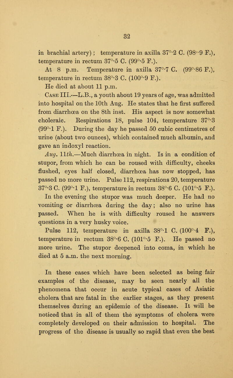 in brachial artery); temperature in axilla 37°'2 C. (98'^-9 F.), temperature in rectum 37°-5 C. (99°-5 F.). At 8 p.m. Temperature in axilla 37°-7 C. (99°-86 F.), temperature in rectum 38°-3 C. (100°-9 F.). He died at about 11 p.m. Case III.—L.B., a youth about 19 years of age, was admitted into hospital on the 10th Aug. He states that he first suffered from diarrhoea on the 8th inst. His aspect is now somewhat choleraic. Eespirations 18, pulse 104, temperature 37°-3 (99°-1 F.). During the day he passed 50 cubic centimetres of urine (about two ounces), which contained much albumin, and gave an indoxj^l reaction. Aug. 11th.—Much diarrhoea in night. Is in a condition of stupor, from which he can be roused with difficulty, cheeks flushed, eyes half closed, diarrhoea has now stopped, has passed no more urine. Pulse 112, respirations 20, temperature 37°-3 C. (99°-l F.), temperature in rectum 38°-6 C. (101°-5 F.). In the evening the stupor was much deeper. He had no vomiting or diarrhoea during the day; also no urine has passed. When he is with difficulty roused he answers questions in a very husky voice. Pulse 112, temperature in axilla 38°-l C. (100°4 F.), temperature in rectum 38°-6 C. (101°-5 F.). He passed no more urine. The stupor deepened into coma, in which he died at 5 a.m. the next morning. In these cases which have been selected as being fair examples of the disease, may be seen nearly all the phenomena that occur in acute typical cases of Asiatic cholera that are fatal in the earlier stages, as they present themselves during an epidemic of the disease. It will be noticed that in all of them the symptoms of cholera were completely developed on their admission to hospital. The progress of the disease is usually so rapid that even the best