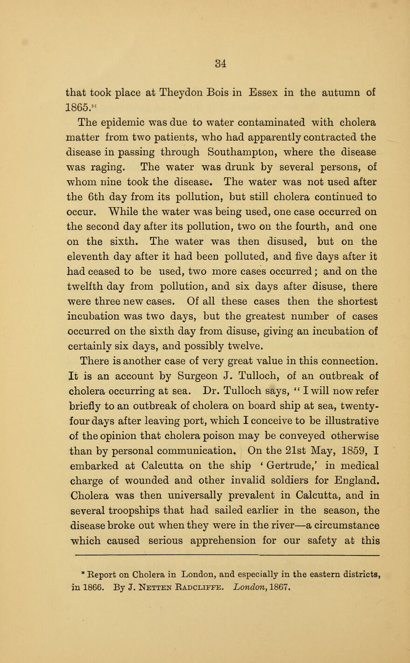 that took place at Theydon Bois in Essex in the autumn of 1865.- The epidemic was due to water contaminated with cholera matter from two patients, who had apparently contracted the disease in passing through Southampton, where the disease was raging. The water was drunk by several persons, of whom nine took the disease. The water was not used after the 6th day from its pollution, but still cholera continued to occur. While the water was being used, one case occurred on the second day after its pollution, two on the fourth, and one on the sixth. The water was then disused, but on the eleventh day after it had been polluted, and five days after it had ceased to be used, two more cases occurred; and on the twelfth day from pollution, and six days after disuse, there were three new cases. Of all these cases then the shortest incubation was two days, but the greatest number of cases occurred on the sixth day from disuse, giving an incubation of certainly six days, and possibly twelve. There is another case of very great value in this connection. It is an account by Surgeon J. Tulloch, of an outbreak of cholera occurring at sea. Dr. Tulloch says,  I will now refer briefly to an outbreak of cholera on board ship at sea, twenty- four days after leaving port, which I conceive to be illustrative of the opinion that cholera poison may be conveyed otherwise than by personal communication. On the 21st May, 1859, I embarked at Calcutta on the ship * Gertrude,' in medical charge of wounded and other invalid soldiers for England, Cholera was then universally prevalent in Calcutta, and in several troopships that had sailed earlier in the season, the disease broke out when they were in the river—a circumstance which caused serious apprehension for our safety ab this * Report on Cholera in London, and especially in the eastern districts, in 1866. By J. Netten Radcliffe. London, 1867.