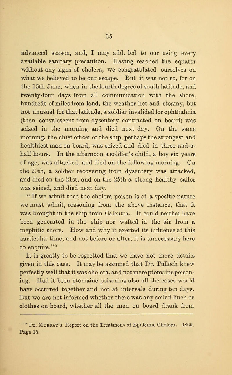 advanced season, and, I may add, led to our using every available sanitary precaution. Having reached the equator without any signs of cholera, we congratulated ourselves on what we believed to be our escape. But it was not so, for on the 15th June, when in the fourth degree of south latitude, and twenty-four days from all communication with the shore, hundreds of miles from land, the weather hot and steamy, but not unusual for that latitude, a soldier invalided for ophthalmia (then convalescent from dysentery contracted on board) was seized in the morning and died next day. On the same morning, the chief officer of the ship, perhaps the strongest and healthiest man on board, was seized and died in three-and-a- half hours. In the afternoon a soldier's child, a boy six years of age, was attacked, and died on the following morning. On the 20th, a soldier recovering from dysentery was attacked, and died on the 21st, and on the 25th a strong healthy sailor was seized, and died next day. *' If we admit that the cholera poison is of a specific nature we must admit, reasoning from the above instance, that it was brought in the ship from Calcutta. It could neither have been generated in the ship nor wafted in the air from a mephitic shore. How and why it exerted its influence at this particular time, and not before or after, it is unnecessary here to enquire.' It is greatly to be regretted that we have not more details given in this case. It may be assumed that Dr. Tulloch knew perfectly well that it was cholera, and not mere ptomaine poison- ing. Had it been ptomaine poisoning also all the cases would have occurred together and not at intervals during ten days. But we are not informed whether there was any soiled linen or clothes on board, whether all the men on board drank from * Dr. Murray's Report on the Treatment of Epidemic Cholera. 1869. Page 18.