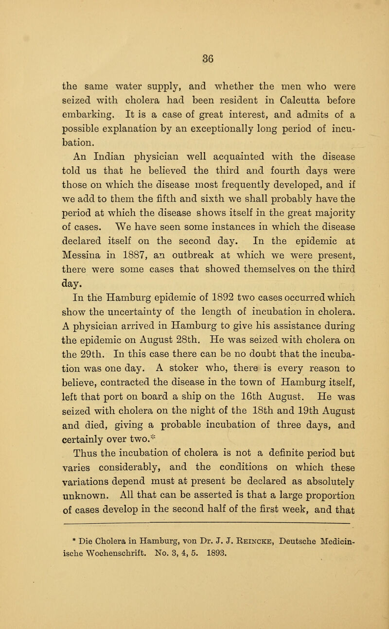 the same water supply, and whether the men who were seized with cholera had been resident in Calcutta before embarking. It is a case of great interest, and admits of a possible explanation by an exceptionally long period of incu- bation. An Indian physician well acquainted with the disease told us that he believed the third and fourth days were those on which the disease most frequently developed, and if we add to them the fifth and sixth we shall probably have the period at which the disease shows itself in the great majority of cases. We have seen some instances in which the disease declared itself on the second day. In the epidemic at Messina in 1887, an outbreak at which we were present, there were some cases that showed themselves on the third day. In the Hamburg epidemic of 1892 two cases occurred which show the uncertainty of the length of incubation in cholera. A physician arrived in Hamburg to give his assistance during the epidemic on August 28th. He was seized with cholera on the 29th. In this case there can be no doubt that the incuba- tion was one day. A stoker who, there is every reason to believe, contracted the disease in the town of Hamburg itself, left that port on board a ship on the 16th August. He was seized with cholera on the night of the 18th and 19th August and died, giving a probable incubation of three days, and certainly over two.' Thus the incubation of cholera is not a definite period but varies considerably, and the conditions on which these variations depend must at present be declared as absolutely unknown. All that can be asserted is that a large proportion of cases develop in the second half of the first week, and that * Die Cholera in Hamburg, von Dr. J. J. Keincke, Deutsche Medicin- ische Wochenschrift. No. 3, 4, 5. 1893.
