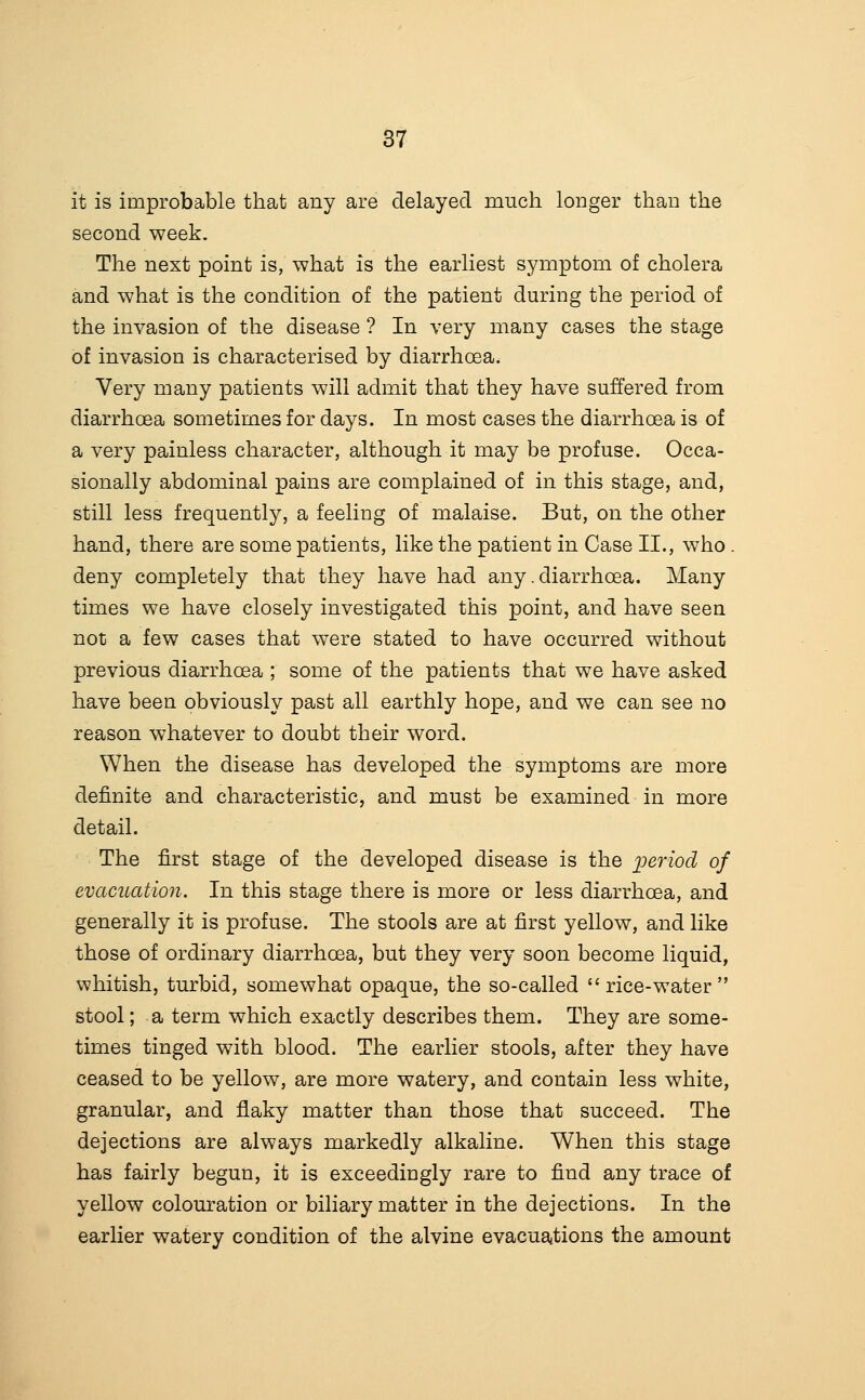 it is improbable that any are delayed much longer than the second week. The next point is, what is the earliest symptom of cholera and what is the condition of the patient during the period of the invasion of the disease ? In very many cases the stage of invasion is characterised by diarrhcBa. Very many patients will admit that they have suffered from diarrhoea sometimes for days. In most cases the diarrhoea is of a very painless character, although it may be profuse. Occa- sionally abdominal pains are complained of in this stage, and, still less frequently, a feeling of malaise. But, on the other hand, there are some patients, like the patient in Case II., who . deny completely that they have had any. diarrhoea. Many times we have closely investigated this point, and have seen not a few cases that were stated to have occurred without previous diarrhoea ; some of the patients that we have asked have been obviously past all earthly hope, and we can see no reason whatever to doubt their word. When the disease has developed the symptoms are more definite and characteristic, and must be examined in more detail. The first stage of the developed disease is the period of evacuation. In this stage there is more or less diarrhoea, and generally it is profuse. The stools are at first yellow, and like those of ordinary diarrhoea, but they very soon become liquid, whitish, turbid, somewhat opaque, the so-called rice-water stool; a term which exactly describes them. They are some- times tinged with blood. The earlier stools, after they have ceased to be yellow, are more watery, and contain less white, granular, and flaky matter than those that succeed. The dejections are always markedly alkaline. When this stage has fairly begun, it is exceedingly rare to find any trace of yellow colouration or biliary matter in the dejections. In the earlier watery condition of the alvine evacuations the amount