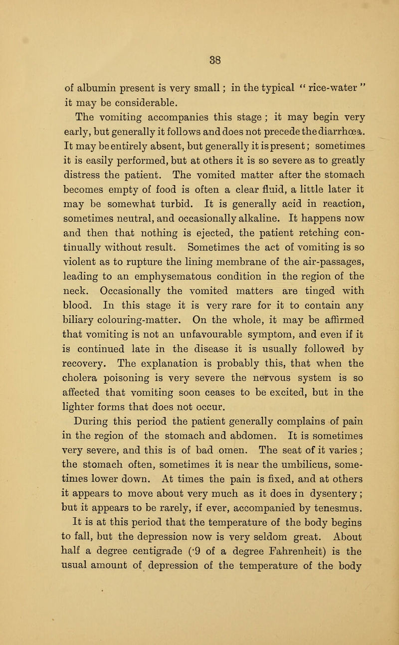 of albumin present is very small; in the typical  rice-water  it may be considerable. The vomiting accompanies this stage ; it may begin very early, but generally it follows and does not precede the diarrhoea. It may be entirely absent, but generally it is present; sometimes it is easily performed, but at others it is so severe as to greatly distress the patient. The vomited matter after the stomach becomes empty of food is often a clear fluid, a little later it may be somewhat turbid. It is generally acid in reaction, sometimes neutral, and occasionally alkaline. It happens now and then that nothing is ejected, the patient retching con- tinually without result. Sometimes the act of vomiting is so violent as to rupture the lining membrane of the air-passages, leading to an emphysematous condition in the region of the neck. Occasionally the vomited matters are tinged with blood. In this stage it is very rare for it to contain any biliary colouring-matter. On the whole, it may be afifirmed that vomiting is not an unfavourable symptom, and even if it is continued late in the disease it is usually followed by recovery. The explanation is probably this, that when the cholera poisoning is very severe the nervous system is so affected that vomiting soon ceases to be excited, but in the lighter forms that does not occur. During this period the patient generally complains of pain in the region of the stomach and abdomen. It is sometimes very severe, and this is of bad omen. The seat of it varies ; the stomach often, sometimes it is near the umbilicus, some- times lower down. At times the pain is fixed, and at others it appears to move about very much as it does in dysentery; but it appears to be rarely, if ever, accompanied by tenesmus. It is at this period that the temperature of the body begins to fall, but the depression now is very seldom great. About half a degree centigrade ('9 of a degree Fahrenheit) is the usual amount of depression of the temperature of the body