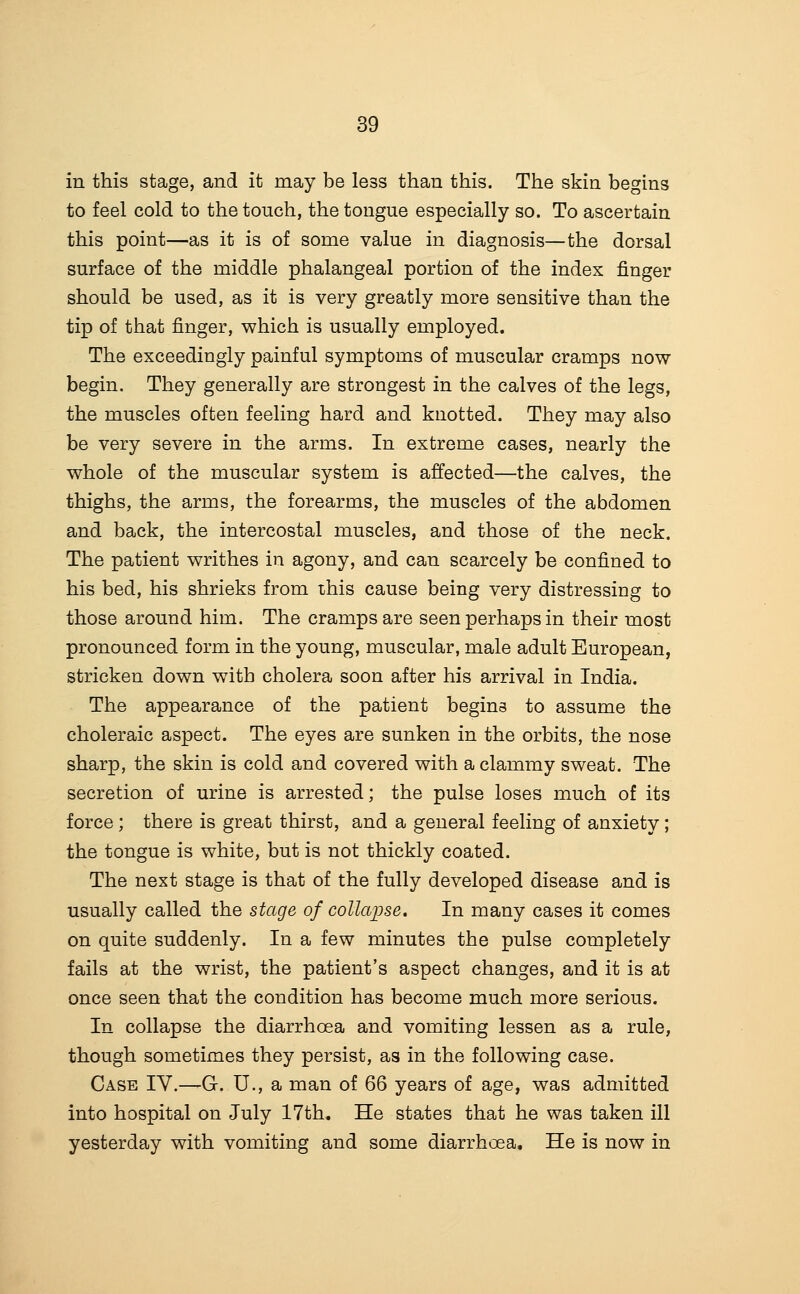 in this stage, and it may be less than this. The skin begins to feel cold to the touch, the tongue especially so. To ascertain this point—as it is of some value in diagnosis—the dorsal surface of the middle phalangeal portion of the index finger should be used, as it is very greatly more sensitive than the tip of that finger, which is usually employed. The exceedingly painful symptoms of muscular cramps now begin. They generally are strongest in the calves of the legs, the muscles often feeling hard and knotted. They may also be very severe in the arms. In extreme cases, nearly the whole of the muscular system is affected—the calves, the thighs, the arms, the forearms, the muscles of the abdomen and back, the intercostal muscles, and those of the neck. The patient writhes in agony, and can scarcely be confined to his bed, his shrieks from this cause being very distressing to those around him. The cramps are seen perhaps in their most pronounced form in the young, muscular, male adult European, stricken down with cholera soon after his arrival in India. The appearance of the patient begins to assume the choleraic aspect. The eyes are sunken in the orbits, the nose sharp, the skin is cold and covered with a clammy sweat. The secretion of urine is arrested; the pulse loses much of its force; there is great thirst, and a general feeling of anxiety; the tongue is white, but is not thickly coated. The next stage is that of the fully developed disease and is usually called the stage of collaijse. In many cases it comes on quite suddenly. In a few minutes the pulse completely fails at the wrist, the patient's aspect changes, and it is at once seen that the condition has become much more serious. In collapse the diarrhoea and vomiting lessen as a rule, though sometimes they persist, as in the following case. Case IV.—G. U., a man of 66 years of age, was admitted into hospital on July 17th. He states that he was taken ill yesterday with vomiting and some diarrhoea. He is now in