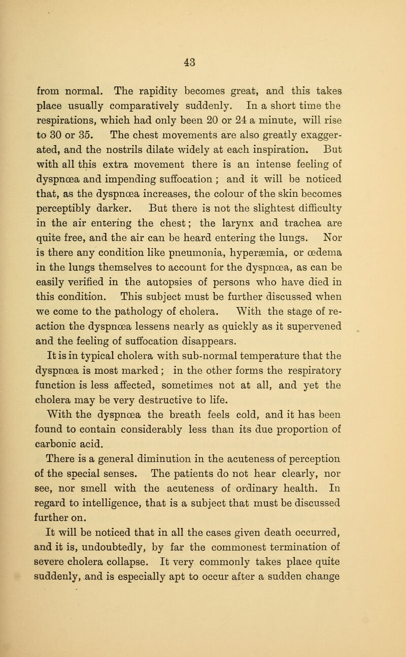 from normal. The rapidity becomes great, and this takes place usually comparatively suddenly. In a short time the respirations, which had only been 20 or 24 a minute, will rise to 30 or 35. The chest movements are also greatly exagger- ated, and the nostrils dilate widely at each inspiration. But with all this extra movement there is an intense feeling of dyspnoea and impending suffocation ; and it will be noticed that, as the dyspnoea increases, the colour of the skin becomes perceptibly darker. But there is not the slightest difficulty in the air entering the chest; the larynx and trachea are quite free, and the air can be heard entering the lungs. Nor is there any condition like pneumonia, hyperaemia, or oedema in the lungs themselves to account for the dyspnoea, as can be easily verified in the autopsies of persons who have died in this condition. This subject must be further discussed when we come to the pathology of cholera. With the stage of re- action the dyspnoea lessens nearly as quickly as it supervened and the feeling of suffocation disappears. It is in typical cholera with sub-normal temperature that the dyspnoea is most marked ; in the other forms the respiratory function is less affected, sometimes not at all, and yet the cholera may be very destructive to life. With the dyspnoea the breath feels cold, and it has been found to contain considerably less than its due proportion of carbonic acid. There is a general diminution in the acuteness of perception of the special senses. The patients do not hear clearly, nor see, nor smell with the acuteness of ordinary health. In regard to intelligence, that is a subject that must be discussed further on. It will be noticed that in all the cases given death occurred, and it is, undoubtedly, by far the commonest termination of severe cholera collapse. It very commonly takes place quite suddenly, and is especially apt to occur after a sudden change